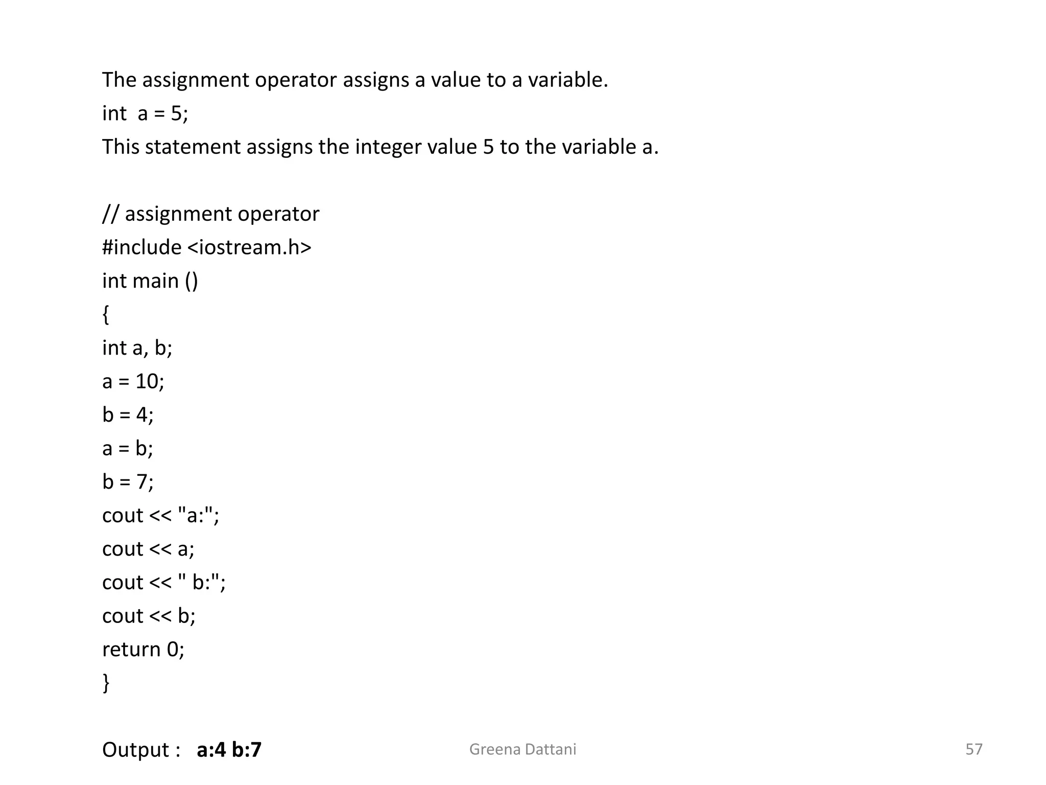 Greena Dattani57The assignment operator assigns a value to a variable.inta = 5;	This statement assigns the integer value 5 to the variable a.	// assignment operator	#include <iostream.h>intmain ()	{inta, b; a = 10; 	b = 4; 	a = b; 	b = 7; cout<< "a:";cout<< a;cout<< " b:";cout<< b;	return 0;	} Output :   a:4 b:7