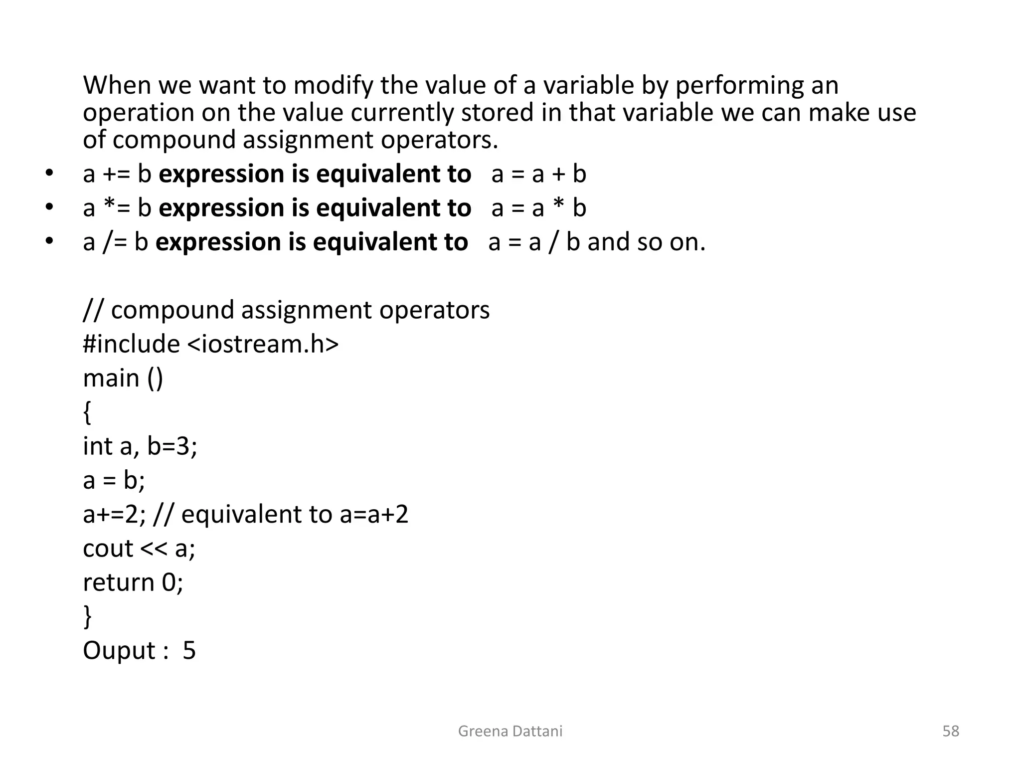 Greena Dattani58When we want to modify the value of a variable by performing an operation on the value currently stored in that variable we can make use of compound assignment operators.a += b expression is equivalent to   a = a + ba *= b expression is equivalent to   a = a * ba /= b expression is equivalent to   a = a / b and so on.	// compound assignment operators	#include <iostream.h>	main ()	{inta, b=3;	a = b;	a+=2; // equivalent to a=a+2cout<< a;	return 0;	}Ouput:  5