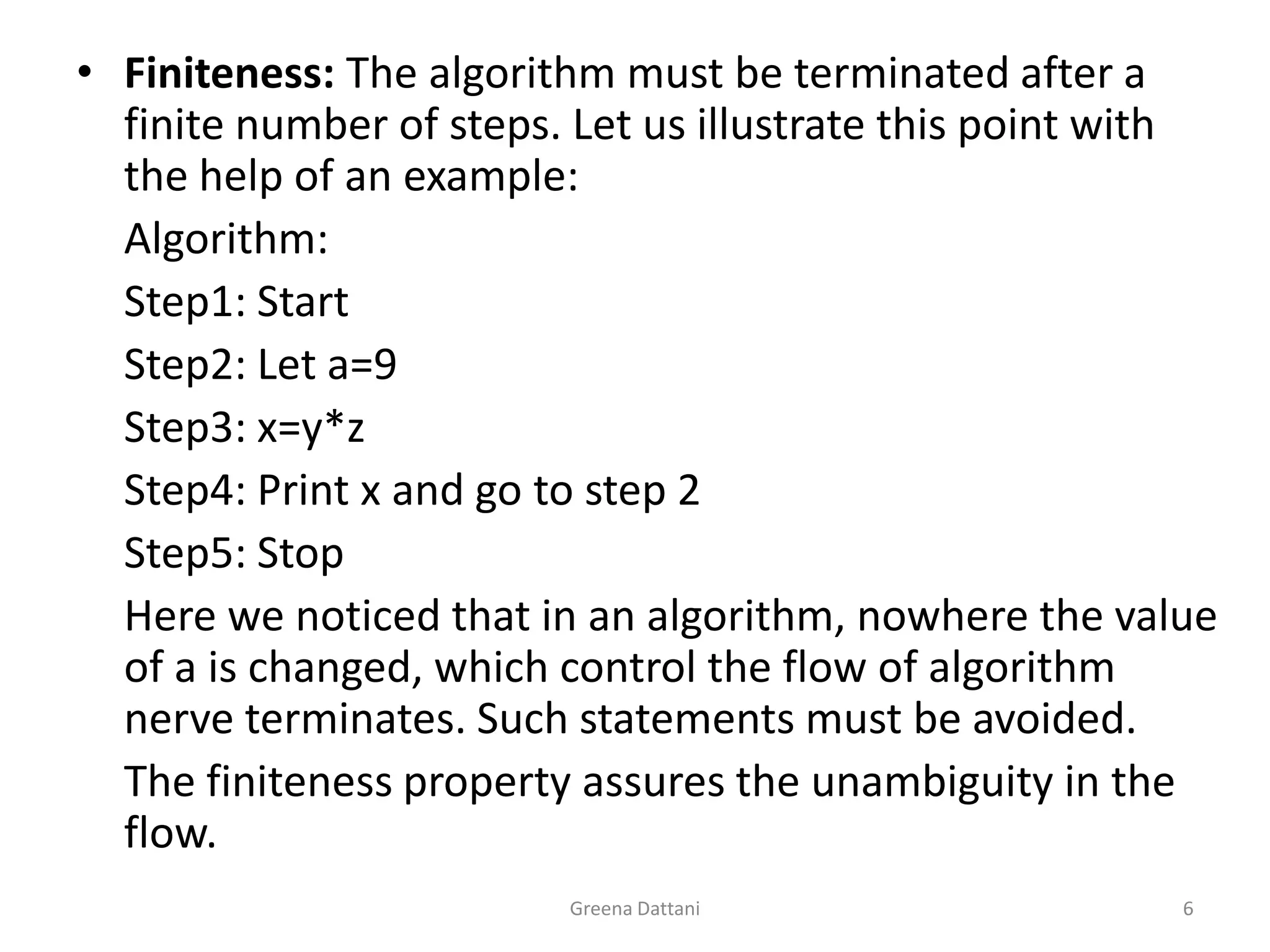 Greena Dattani6Finiteness: The algorithm must be terminated after a finite number of steps. Let us illustrate this point with the help of an example:	Algorithm:	Step1: Start	Step2: Let a=9	Step3: x=y*z	Step4: Print x and go to step 2	Step5: Stop	Here we noticed that in an algorithm, nowhere the value of a is changed, which control the flow of algorithm nerve terminates. Such statements must be avoided. 	The finiteness property assures the unambiguity in the flow.
