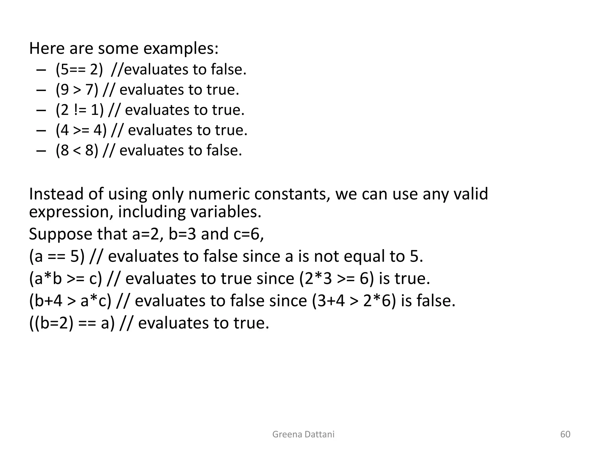 Greena Dattani60	Here are some examples:(5== 2)  //evaluates to false.	(9 > 7) // evaluates to true.(2 != 1) // evaluates to true.(4 >= 4) // evaluates to true.(8 < 8) // evaluates to false. 	Instead of using only numeric constants, we can use any valid expression, including variables. 	Suppose that a=2, b=3 and c=6,	(a == 5) // evaluates to false since a is not equal to 5.	(a*b >= c) // evaluates to true since (2*3 >= 6) is true.	(b+4 > a*c) // evaluates to false since (3+4 > 2*6) is false.	((b=2) == a) // evaluates to true.