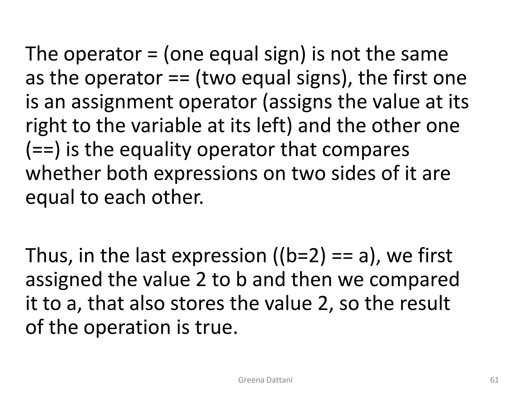 Greena Dattani61	The operator = (one equal sign) is not the same as the operator == (two equal signs), the first one is an assignment operator (assigns the value at its right to the variable at its left) and the other one (==) is the equality operator that compares whether both expressions on two sides of it are equal to each other. 	 	Thus, in the last expression ((b=2) == a), we first assigned the value 2 to b and then we compared it to a, that also stores the value 2, so the result of the operation is true.	