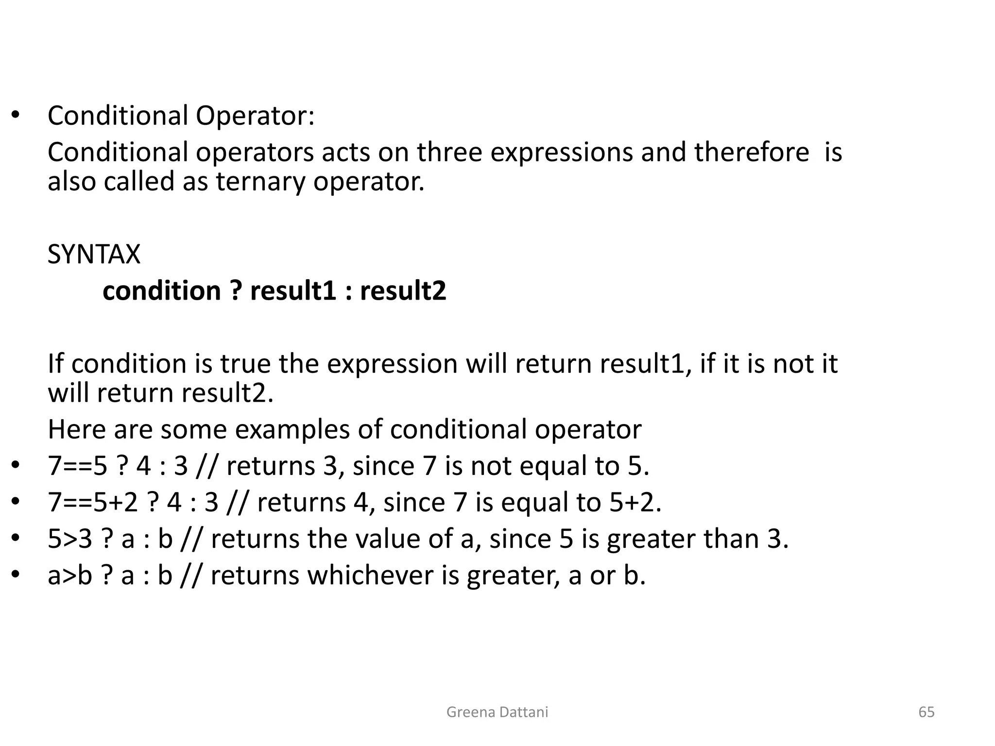 Greena Dattani65Conditional Operator:	Conditional operators acts on three expressions and therefore  is also called as ternary operator.	 	 	SYNTAX	        condition ? result1 : result2	 	If condition is true the expression will return result1, if it is not it will return result2.	Here are some examples of conditional operator7==5 ? 4 : 3 // returns 3, since 7 is not equal to 5.7==5+2 ? 4 : 3 // returns 4, since 7 is equal to 5+2.5>3 ? a : b // returns the value of a, since 5 is greater than 3.a>b ? a : b // returns whichever is greater, a or b. 
