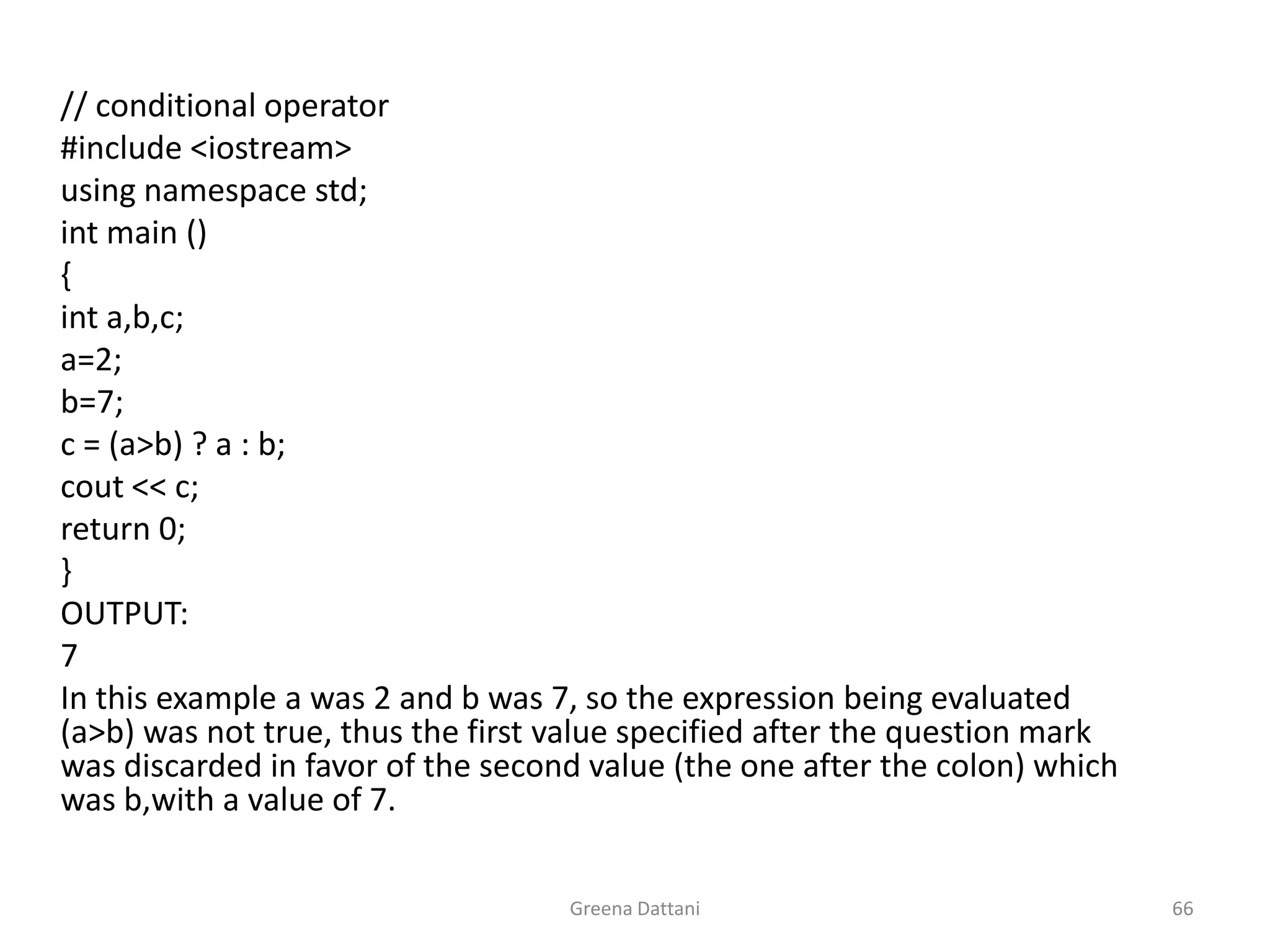Greena Dattani66	// conditional operator	#include <iostream>	using namespace std;int main ()	{inta,b,c;	a=2;	b=7;	c = (a>b) ? a : b;cout << c;	return 0;	}	OUTPUT:	7	In this example a was 2 and b was 7, so the expression being evaluated (a>b) was not true, thus the first value specified after the question mark was discarded in favor of the second value (the one after the colon) which was b,with a value of 7.