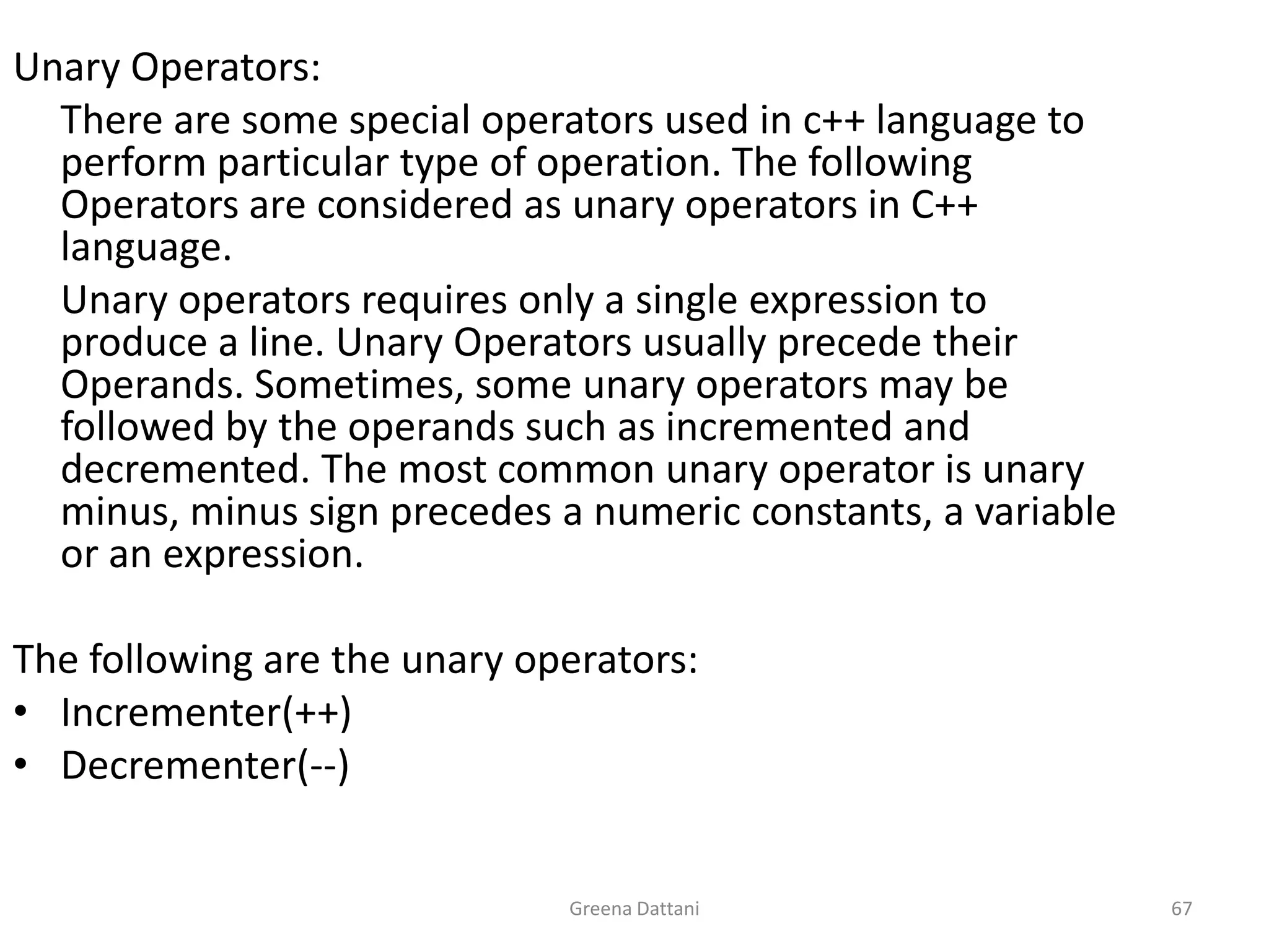 Greena Dattani67Unary Operators:	There are some special operators used in c++ language to perform particular type of operation. The following Operators are considered as unary operators in C++ language.	Unary operators requires only a single expression to produce a line. Unary Operators usually precede their Operands. Sometimes, some unary operators may be followed by the operands such as incremented and decremented. The most common unary operator is unary minus, minus sign precedes a numeric constants, a variable or an expression.The following are the unary operators:Incrementer(++)Decrementer(--)