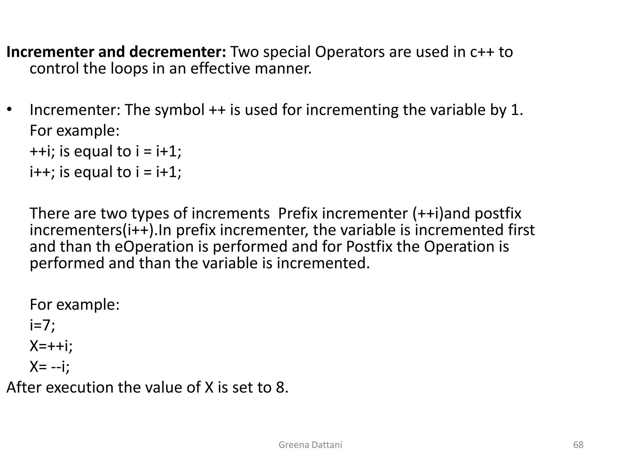 Greena Dattani68Incrementer and decrementer: Two special Operators are used in c++ to control the loops in an effective manner.Incrementer: The symbol ++ is used for incrementing the variable by 1.	For example:	++i; is equal to i = i+1;i++; is equal to i = i+1;	There are two types of increments  Prefix incrementer (++i)and postfix incrementers(i++).In prefix incrementer, the variable is incremented first and than theOperation is performed and for Postfix the Operation is performed and than the variable is incremented.	For example:i=7;	X=++i;	X= --i;After execution the value of X is set to 8.
