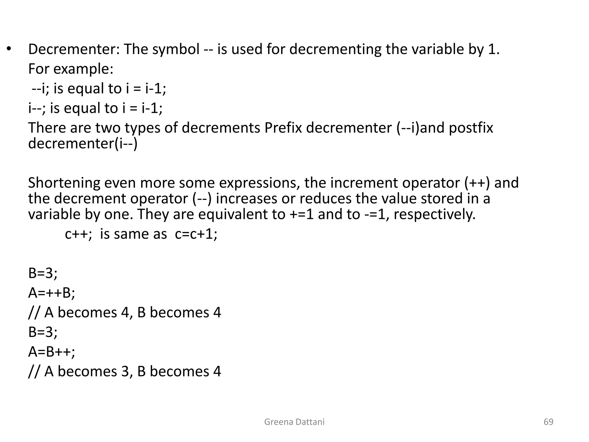 Greena Dattani69Decrementer: The symbol -- is used for decrementing the variable by 1.	For example:	 --i; is equal to i = i-1;i--; is equal to i = i-1;	There are two types of decrements Prefix decrementer (--i)and postfix decrementer(i--) 	Shortening even more some expressions, the increment operator (++) and the decrement operator (--) increases or reduces the value stored in a variable by one. They are equivalent to +=1 and to -=1, respectively. c++;  is same as  c=c+1;	 	B=3;	A=++B;	// A becomes 4, B becomes 4	B=3;	A=B++;	// A becomes 3, B becomes 4
