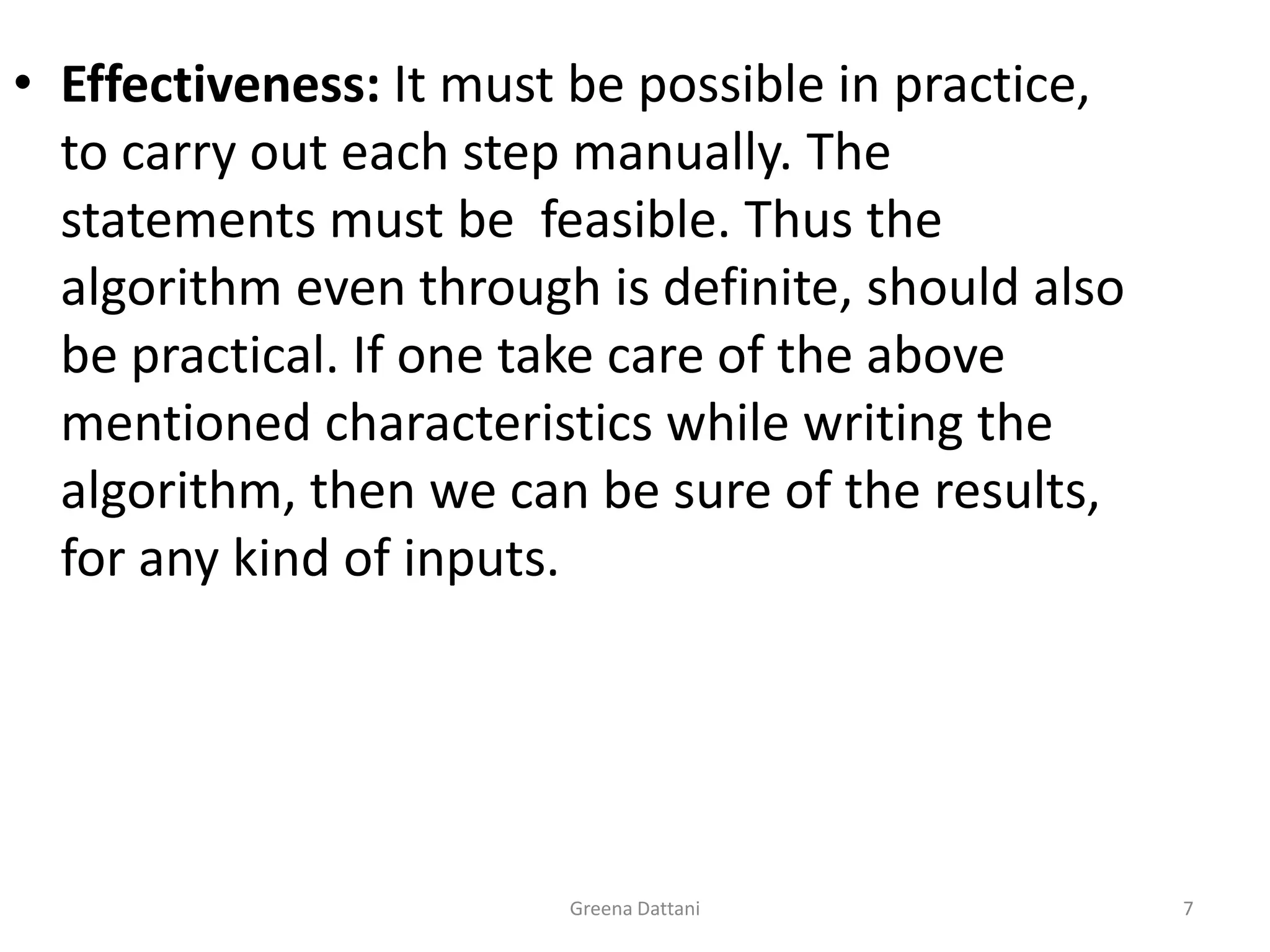 Greena Dattani7Effectiveness: It must be possible in practice, to carry out each step manually. The statements must be  feasible. Thus the algorithm even through is definite, should also be practical. If one take care of the above mentioned characteristics while writing the algorithm, then we can be sure of the results, for any kind of inputs.