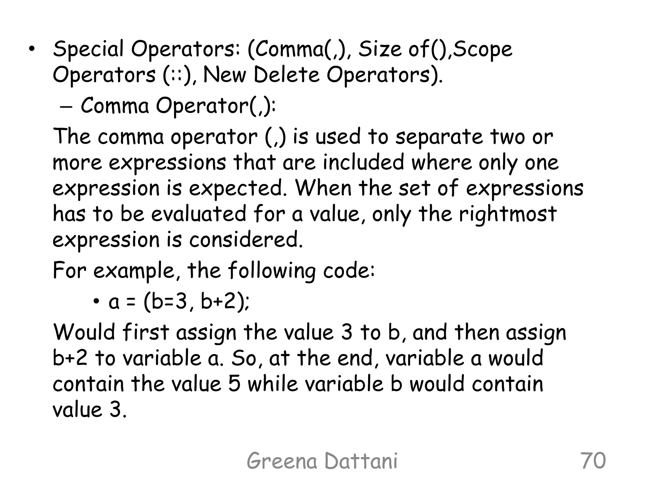 Greena Dattani70Special Operators: (Comma(,), Size of(),Scope Operators (::), New Delete Operators).Comma Operator(,):	The comma operator (,) is used to separate two or more expressions that are included where only one expression is expected. When the set of expressions has to be evaluated for a value, only the rightmost expression is considered.	For example, the following code:a = (b=3, b+2);	Would first assign the value 3 to b, and then assign b+2 to variable a. So, at the end, variable a would contain the value 5 while variable b would contain value 3.