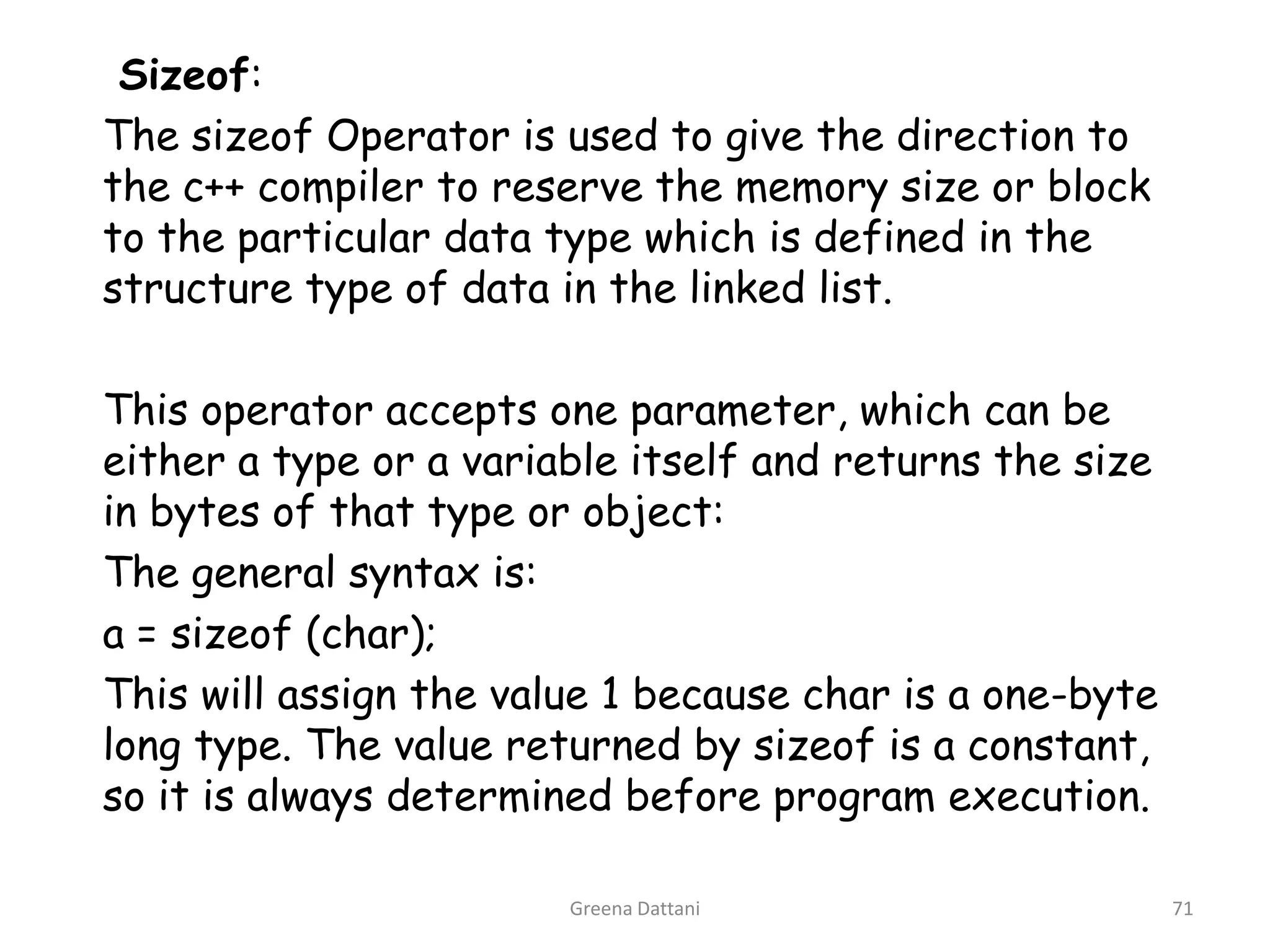 Greena Dattani71Sizeof:		The sizeof Operator is used to give the direction to the c++ compiler to reserve the memory size or block to the particular data type which is defined in the structure type of data in the linked list.	This operator accepts one parameter, which can be either a type or a variable itself and returns the size in bytes of that type or object:	The general syntax is:	a = sizeof (char);	This will assign the value 1 because char is a one-byte long type. The value returned by sizeof is a constant, so it is always determined before program execution.
