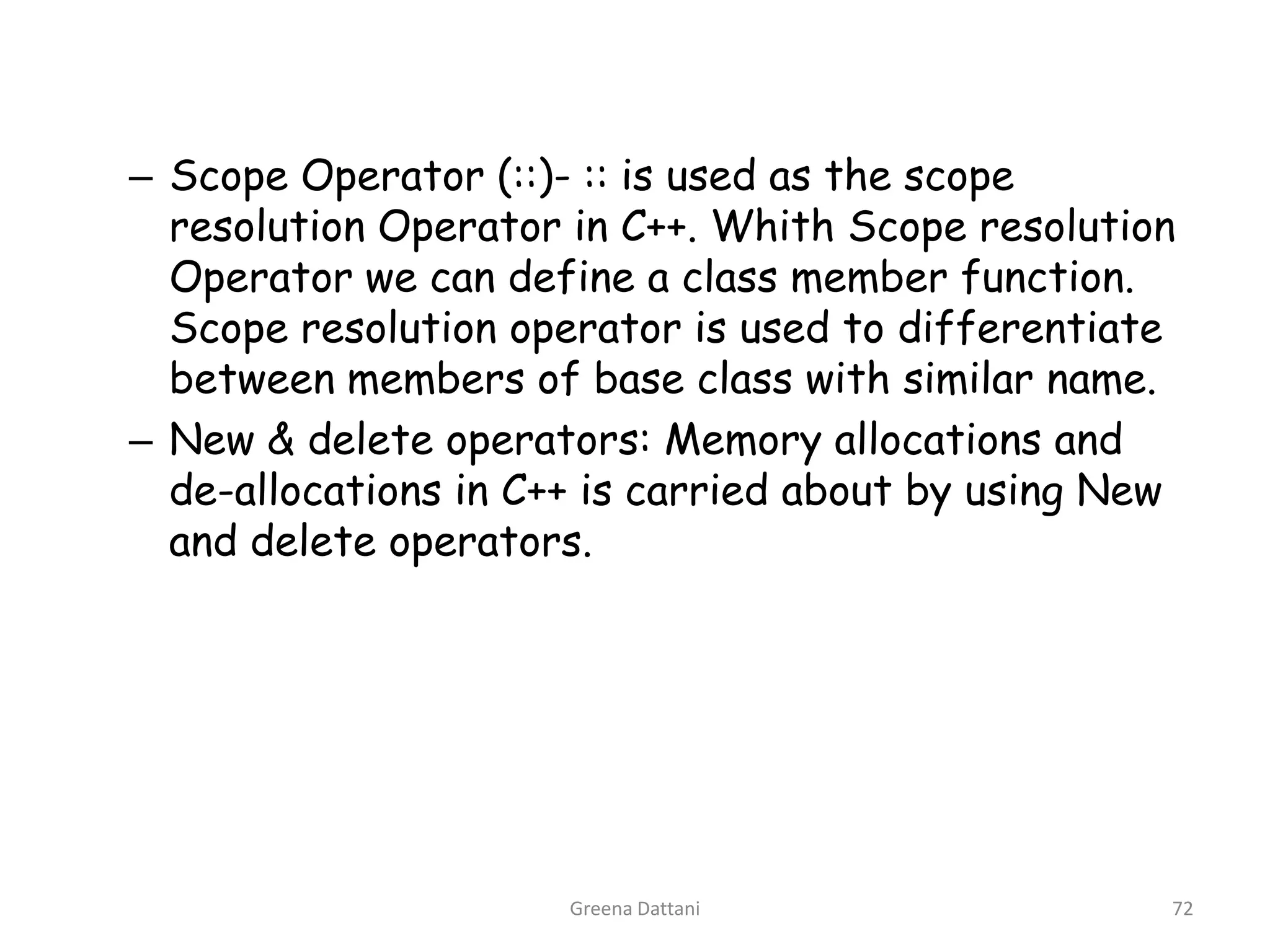 Greena Dattani72Scope Operator (::)- :: is used as the scope resolution Operator in C++. Whith Scope resolution Operator we can define a class member function. Scope resolution operator is used to differentiate between members of base class with similar name.New & delete operators: Memory allocations and de-allocations in C++ is carried about by using New and delete operators.