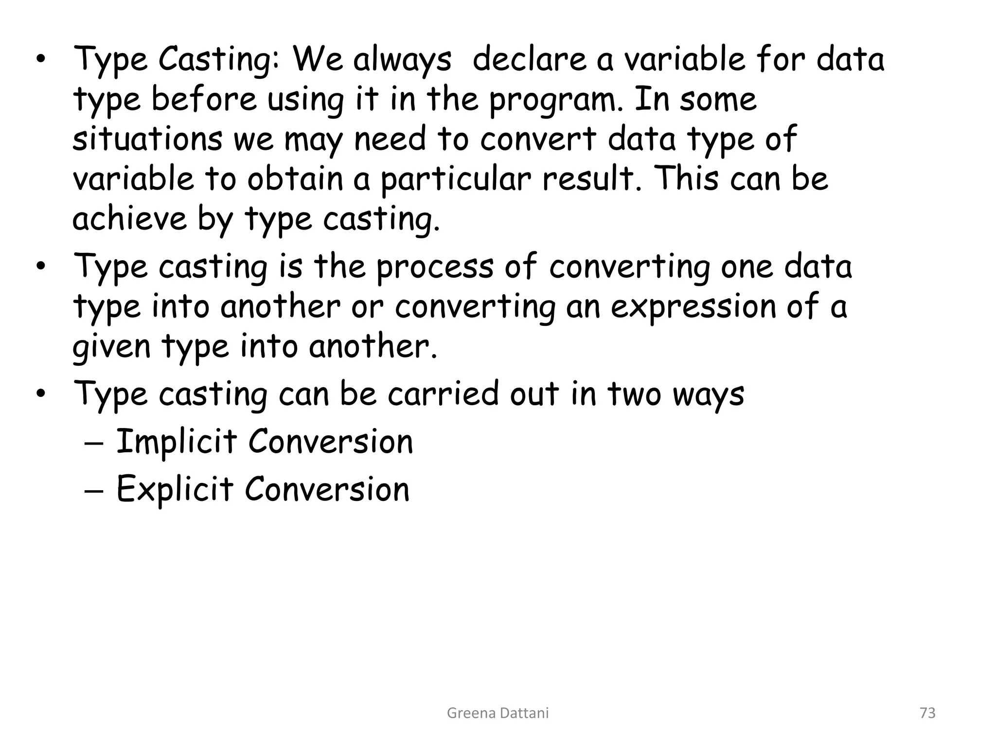 Greena Dattani73Type Casting: We always  declare a variable for data type before using it in the program. In some situations we may need to convert data type of variable to obtain a particular result. This can be achieve by type casting.Type casting is the process of converting one data type into another or converting an expression of a given type into another.Type casting can be carried out in two waysImplicit ConversionExplicit Conversion