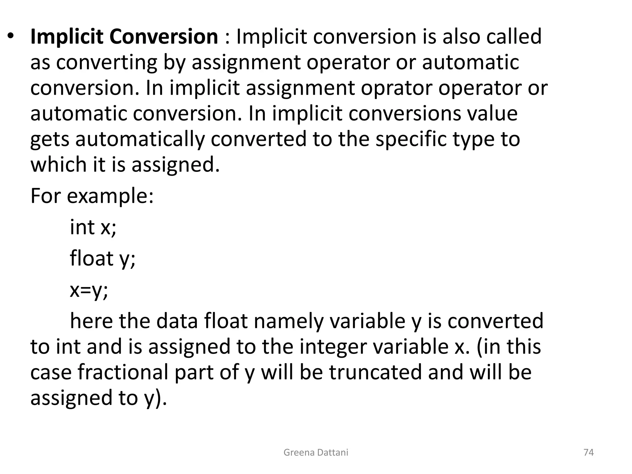 Greena Dattani74Implicit Conversion : Implicit conversion is also called as converting by assignment operator or automatic conversion. In implicit assignment oprator operator or automatic conversion. In implicit conversions value gets automatically converted to the specific type to which it is assigned.	For example:int x;		float y;		x=y;		here the data float namely variable y is converted to int and is assigned to the integer variable x. (in this case fractional part of y will be truncated and will be assigned to y).