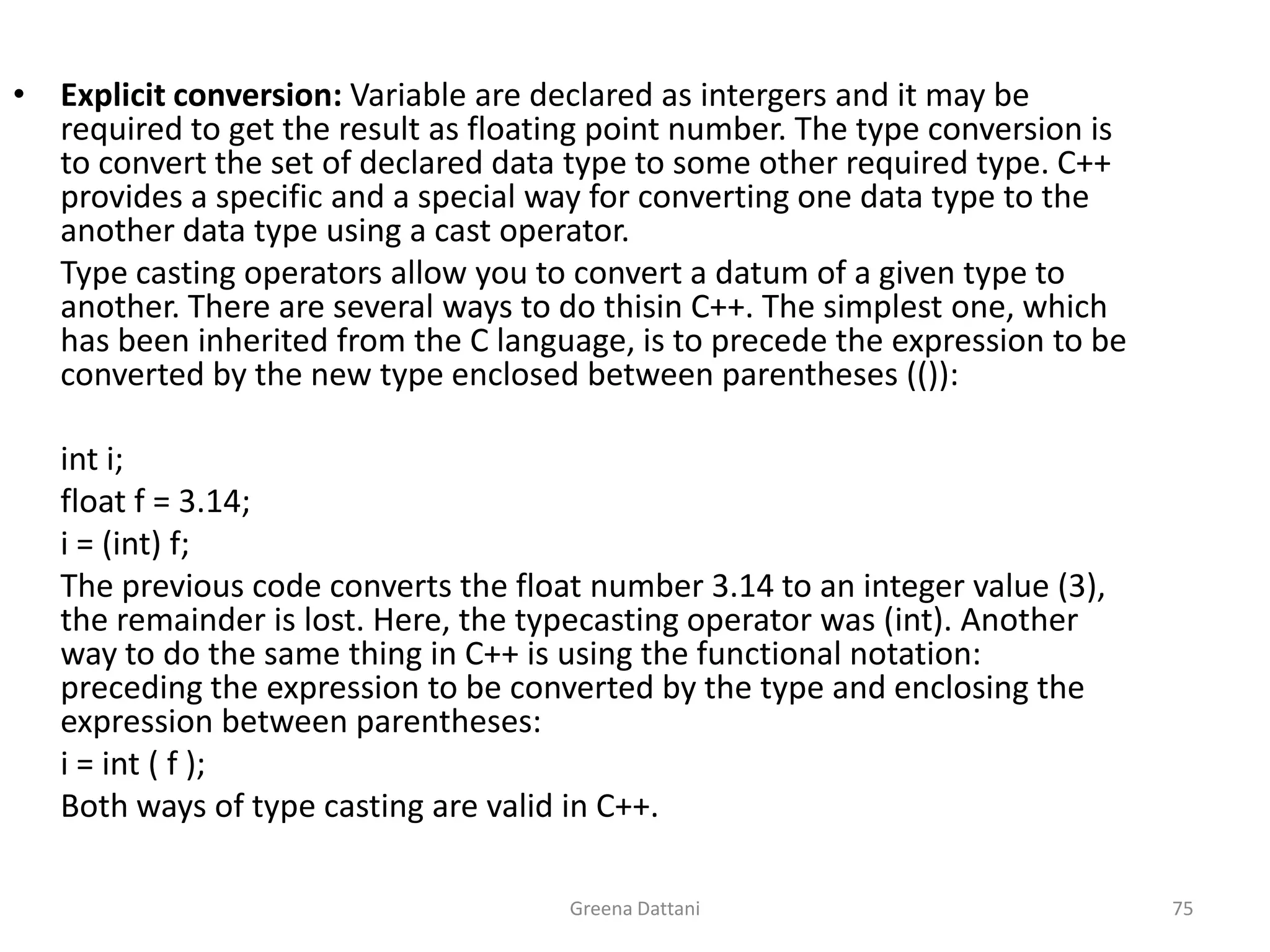 Greena Dattani75Explicit conversion: Variable are declared as intergers and it may be required to get the result as floating point number. The type conversion is to convert the set of declared data type to some other required type. C++ provides a specific and a special way for converting one data type to the another data type using a cast operator.	Type casting operators allow you to convert a datum of a given type to another. There are several ways to do thisin C++. The simplest one, which has been inherited from the C language, is to precede the expression to be converted by the new type enclosed between parentheses (()): inti;	float f = 3.14;i = (int) f;	The previous code converts the float number 3.14 to an integer value (3), the remainder is lost. Here, the typecasting operator was (int). Another way to do the same thing in C++ is using the functional notation: preceding the expression to be converted by the type and enclosing the expression between parentheses:i = int ( f );	Both ways of type casting are valid in C++.