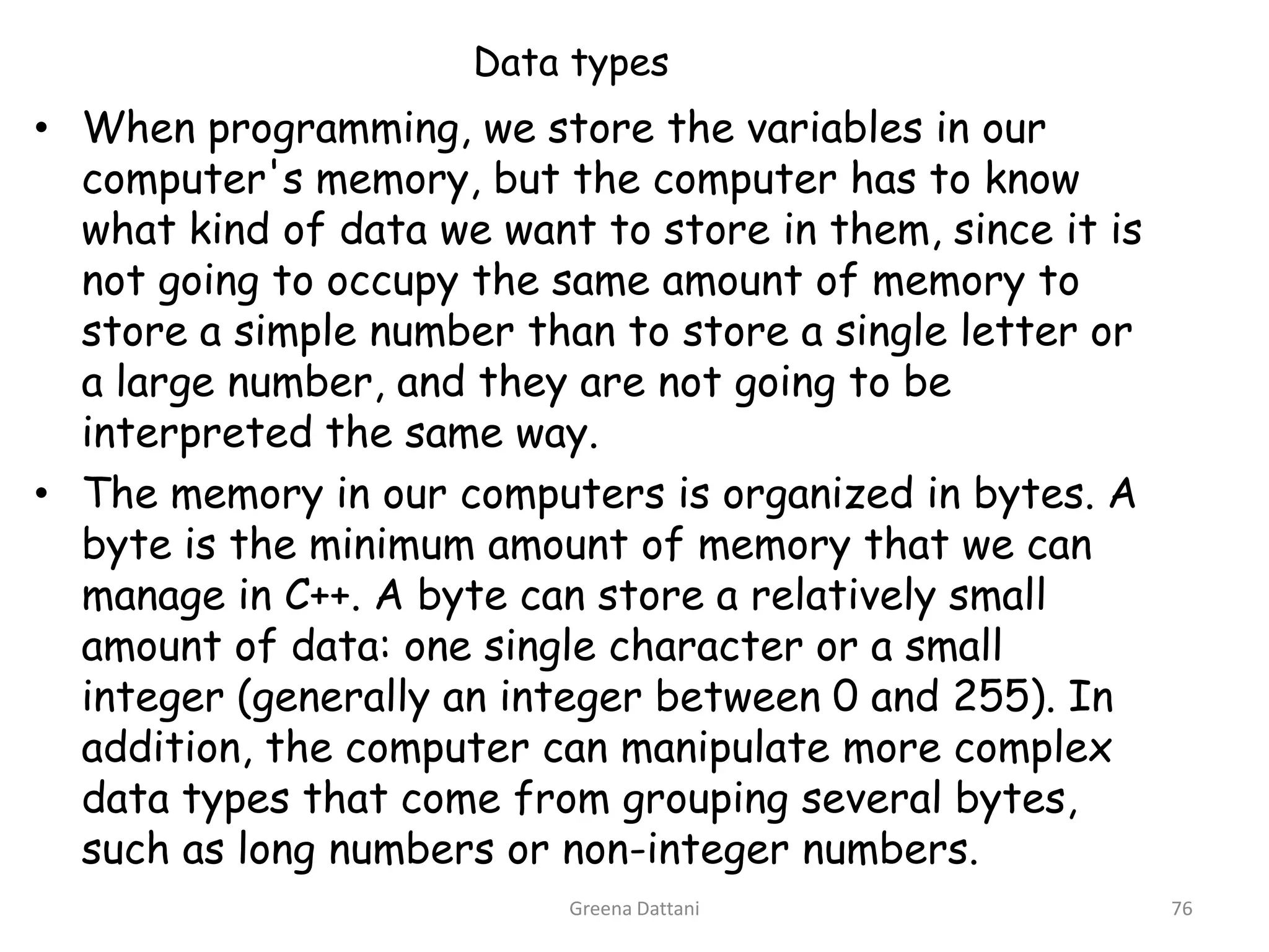 Greena Dattani76Data typesWhen programming, we store the variables in our computer's memory, but the computer has to know what kind of data we want to store in them, since it is not going to occupy the same amount of memory to store a simple number than to store a single letter or a large number, and they are not going to be interpreted the same way.The memory in our computers is organized in bytes. A byte is the minimum amount of memory that we can manage in C++. A byte can store a relatively small amount of data: one single character or a small integer (generally an integer between 0 and 255). In addition, the computer can manipulate more complex data types that come from grouping several bytes, such as long numbers or non-integer numbers.
