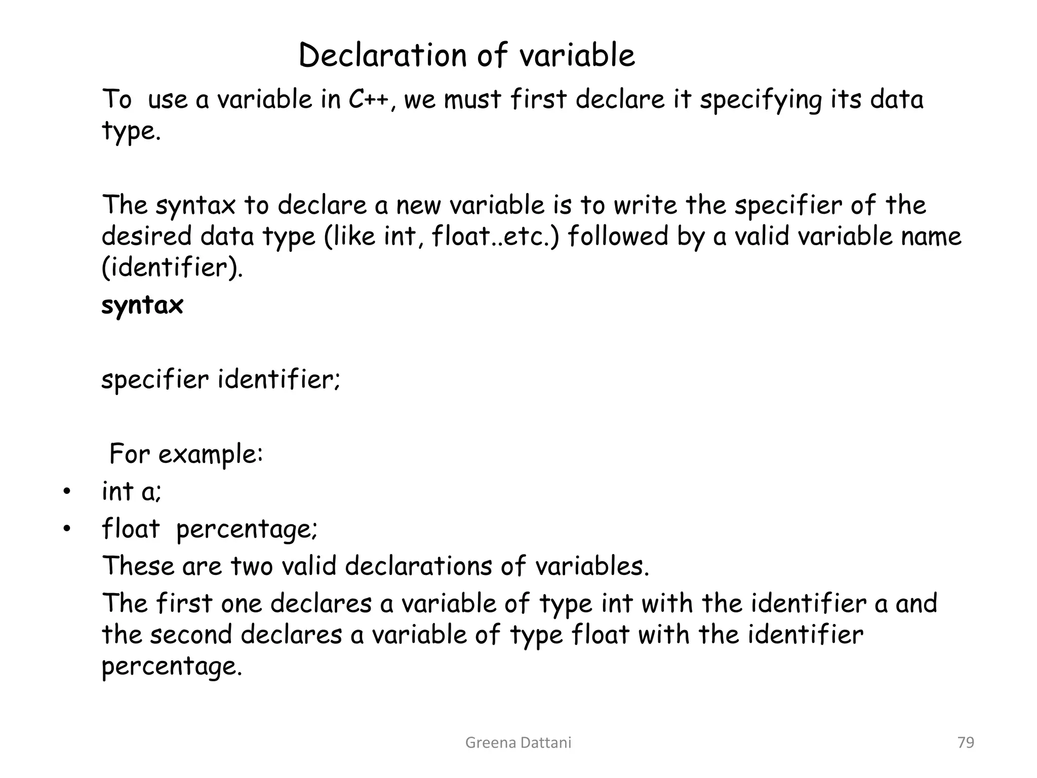 Greena Dattani79Declaration of variable	To  use a variable in C++, we must first declare it specifying its data type. 	 	The syntax to declare a new variable is to write the specifier of the desired data type (like int, float..etc.) followed by a valid variable name (identifier).	syntax	 specifier identifier;	 	 For example: int a;float  percentage;	These are two valid declarations of variables. 	The first one declares a variable of type int with the identifier a and the second declares a variable of type float with the identifier percentage. 	 