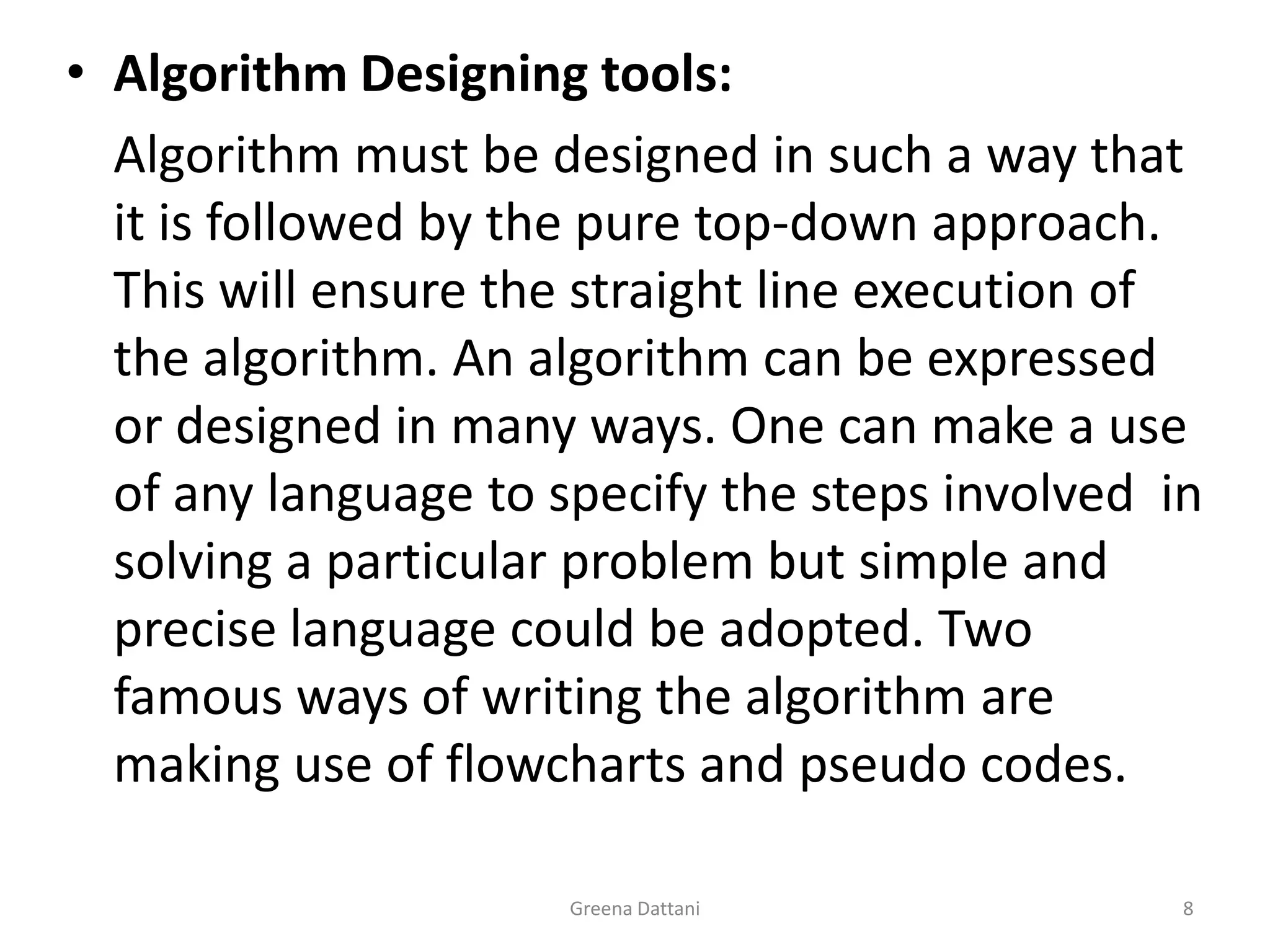 Greena Dattani8Algorithm Designing tools:	Algorithm must be designed in such a way that it is followed by the pure top-down approach. This will ensure the straight line execution of the algorithm. An algorithm can be expressed or designed in many ways. One can make a use of any language to specify the steps involved  in solving a particular problem but simple and precise language could be adopted. Two famous ways of writing the algorithm are making use of flowcharts and pseudo codes.
