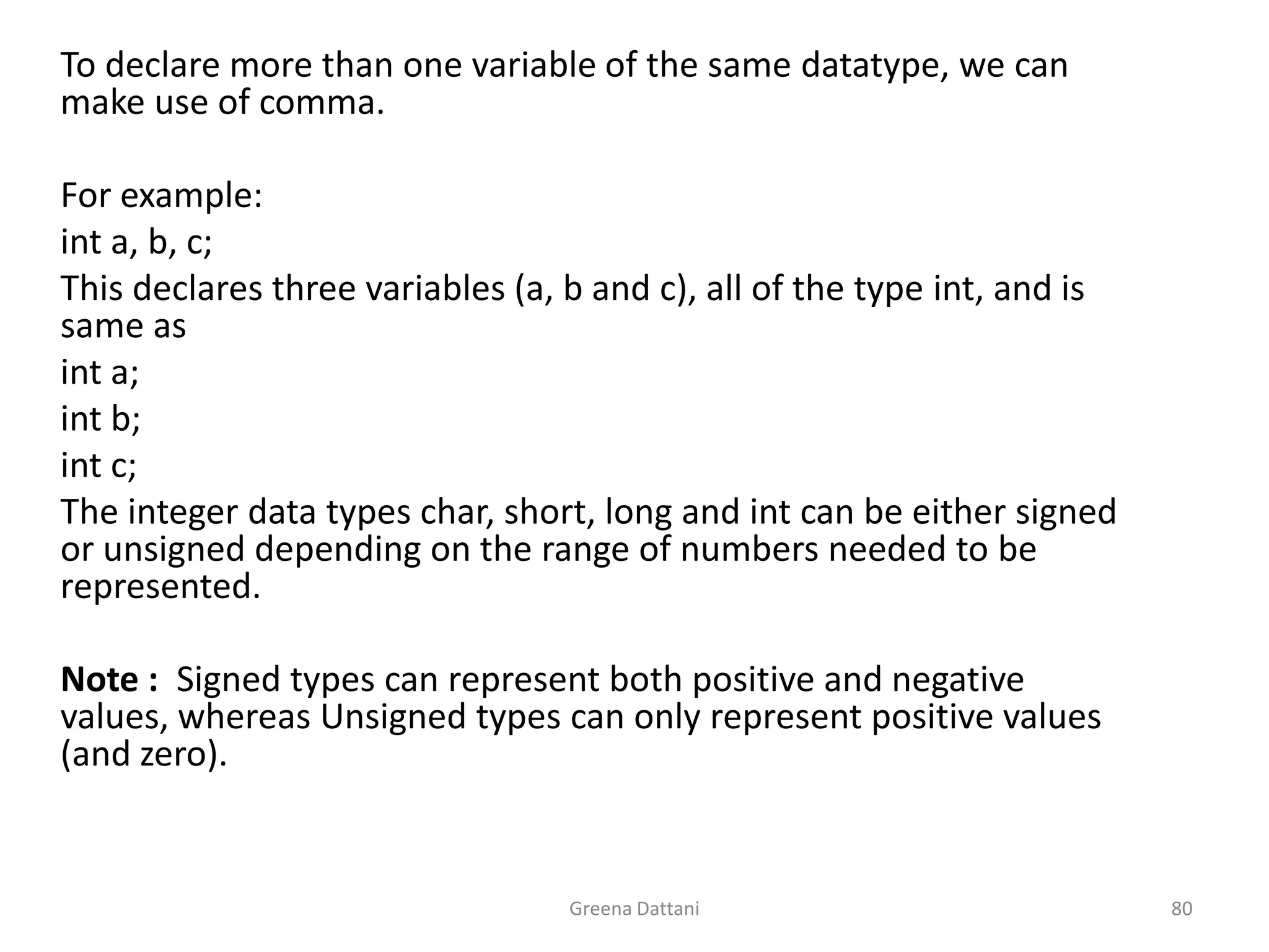 Greena Dattani80	To declare more than one variable of the same datatype, we can make use of comma.	 	For example:int a, b, c;	This declares three variables (a, b and c), all of the type int, and is same asint a;int b;int c;	The integer data types char, short, long and int can be either signed or unsigned depending on the range of numbers needed to be represented. 	 	Note :  Signed types can represent both positive and negative values, whereas Unsigned types can only represent positive values (and zero).  