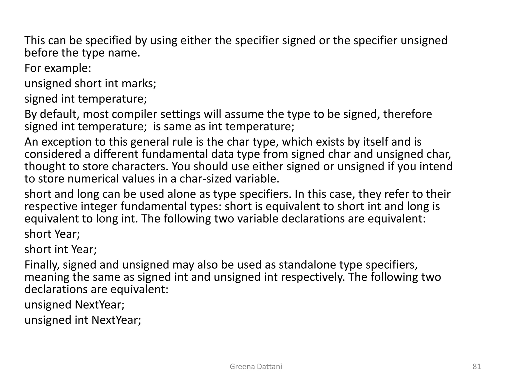 Greena Dattani81	This can be specified by using either the specifier signed or the specifier unsigned before the type name.	For example:	unsigned short int marks;	signed int temperature;	By default, most compiler settings will assume the type to be signed, therefore signed int temperature;  is same as int temperature;	An exception to this general rule is the char type, which exists by itself and is considered a different fundamental data type from signed char and unsigned char, thought to store characters. You should use either signed or unsigned if you intend to store numerical values in a char-sized variable.	short and long can be used alone as type specifiers. In this case, they refer to their respective integer fundamental types: short is equivalent to short int and long is equivalent to long int. The following two variable declarations are equivalent:	short Year;	short int Year;	Finally, signed and unsigned may also be used as standalone type specifiers, meaning the same as signed int and unsigned int respectively. The following two declarations are equivalent:	unsigned NextYear;	unsigned intNextYear;