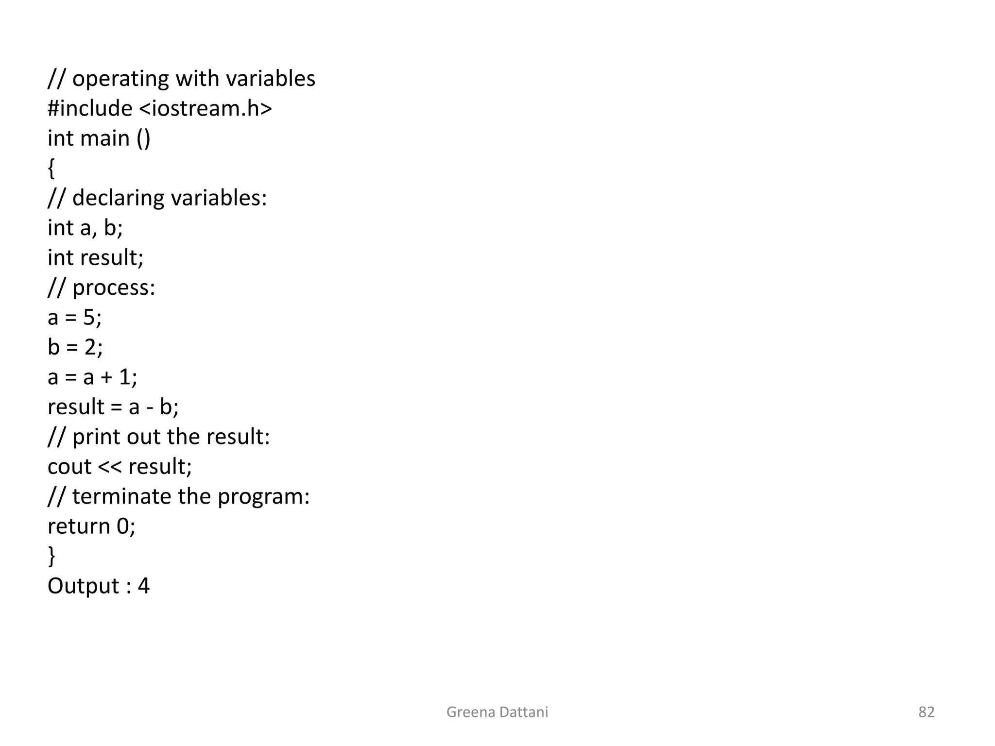 Greena Dattani82	// operating with variables	#include <iostream.h>int main ()	{	// declaring variables:int a, b;int result;	// process:	a = 5;	b = 2;	a = a + 1;	result = a - b;	// print out the result:cout << result;	// terminate the program:	return 0;	}	Output : 4