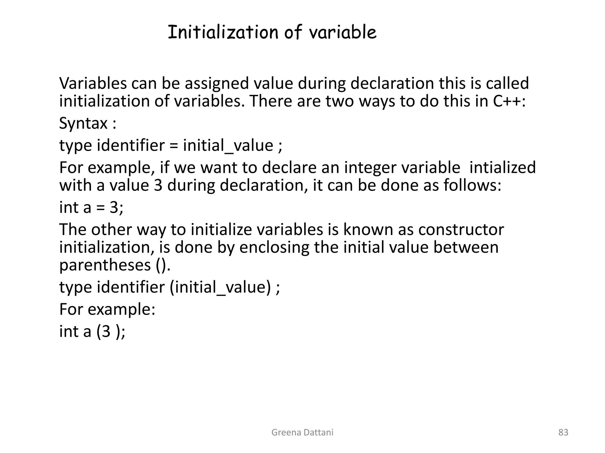 Greena Dattani83Initialization of variable	Variables can be assigned value during declaration this is called  initialization of variables. There are two ways to do this in C++:	Syntax :	type identifier = initial_value ;	For example, if we want to declare an integer variable  intialized with a value 3 during declaration, it can be done as follows:int a = 3;	The other way to initialize variables is known as constructor initialization, is done by enclosing the initial value between parentheses ().	type identifier (initial_value) ;	For example:int a (3 );