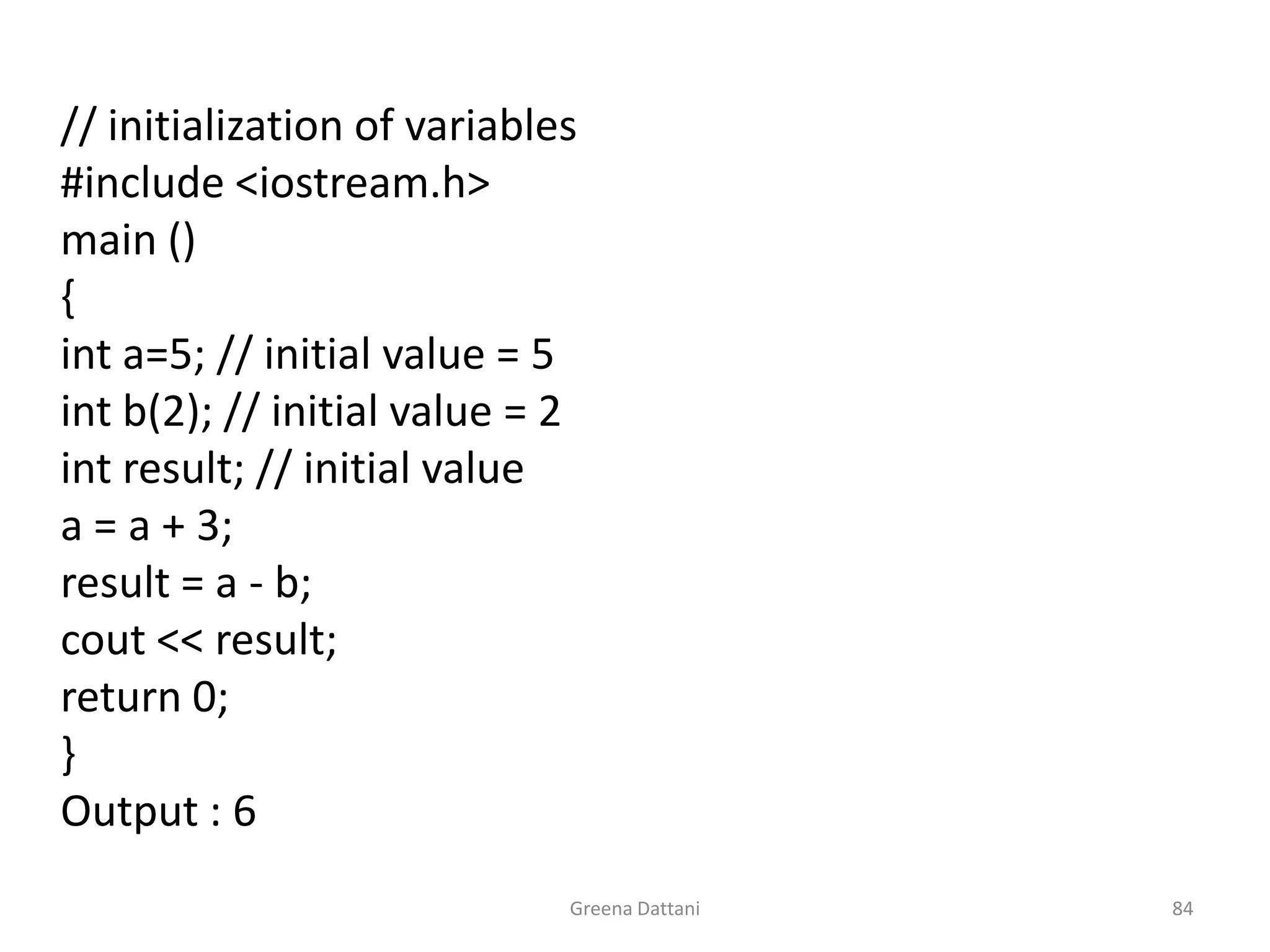 Greena Dattani84	 	// initialization of variables	#include <iostream.h>	main ()	{int a=5; // initial value = 5int b(2); // initial value = 2int result; // initial value	a = a + 3;	result = a - b;cout << result; 	return 0;	}	Output : 6