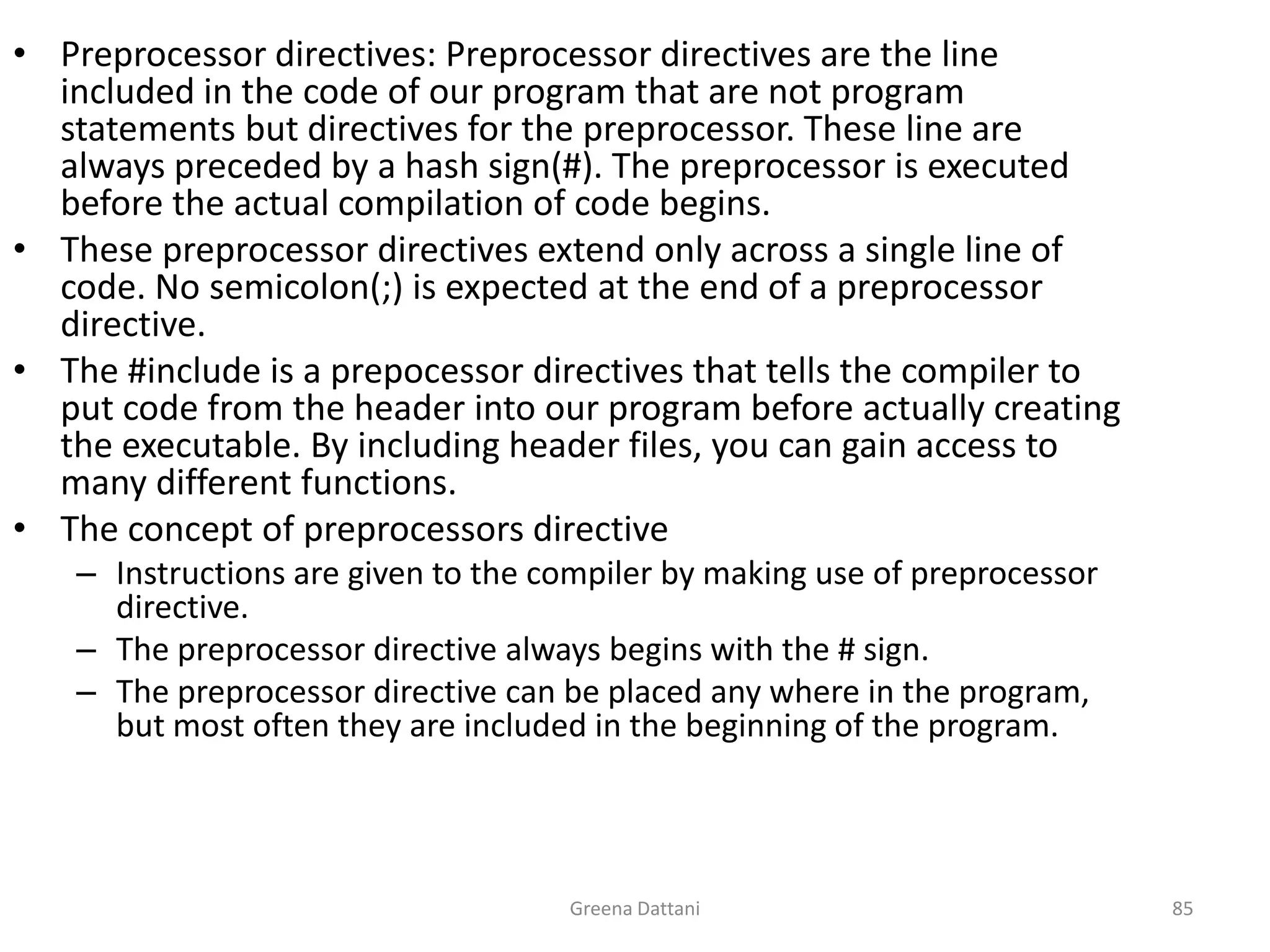 Greena Dattani85Preprocessor directives: Preprocessor directives are the line included in the code of our program that are not program statements but directives for the preprocessor. These line are always preceded by a hash sign(#). The preprocessor is executed before the actual compilation of code begins.These preprocessor directives extend only across a single line of code. No semicolon(;) is expected at the end of a preprocessor directive.The #include is a prepocessor directives that tells the compiler to put code from the header into our program before actually creating the executable. By including header files, you can gain access to many different functions.The concept of preprocessors directive Instructions are given to the compiler by making use of preprocessor directive.The preprocessor directive always begins with the # sign.The preprocessor directive can be placed any where in the program, but most often they are included in the beginning of the program.