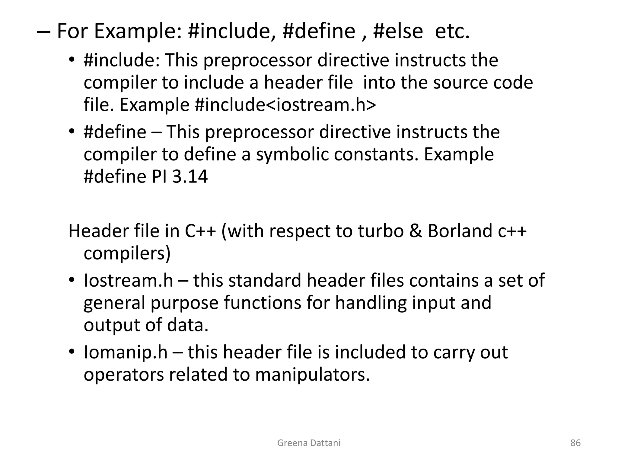 Greena Dattani86For Example: #include, #define , #else  etc.#include: This preprocessor directive instructs the compiler to include a header file  into the source code file. Example #include<iostream.h>#define – This preprocessor directive instructs the compiler to define a symbolic constants. Example #define PI 3.14Header file in C++ (with respect to turbo & Borland c++ compilers)Iostream.h – this standard header files contains a set of general purpose functions for handling input and output of data.Iomanip.h – this header file is included to carry out operators related to manipulators.