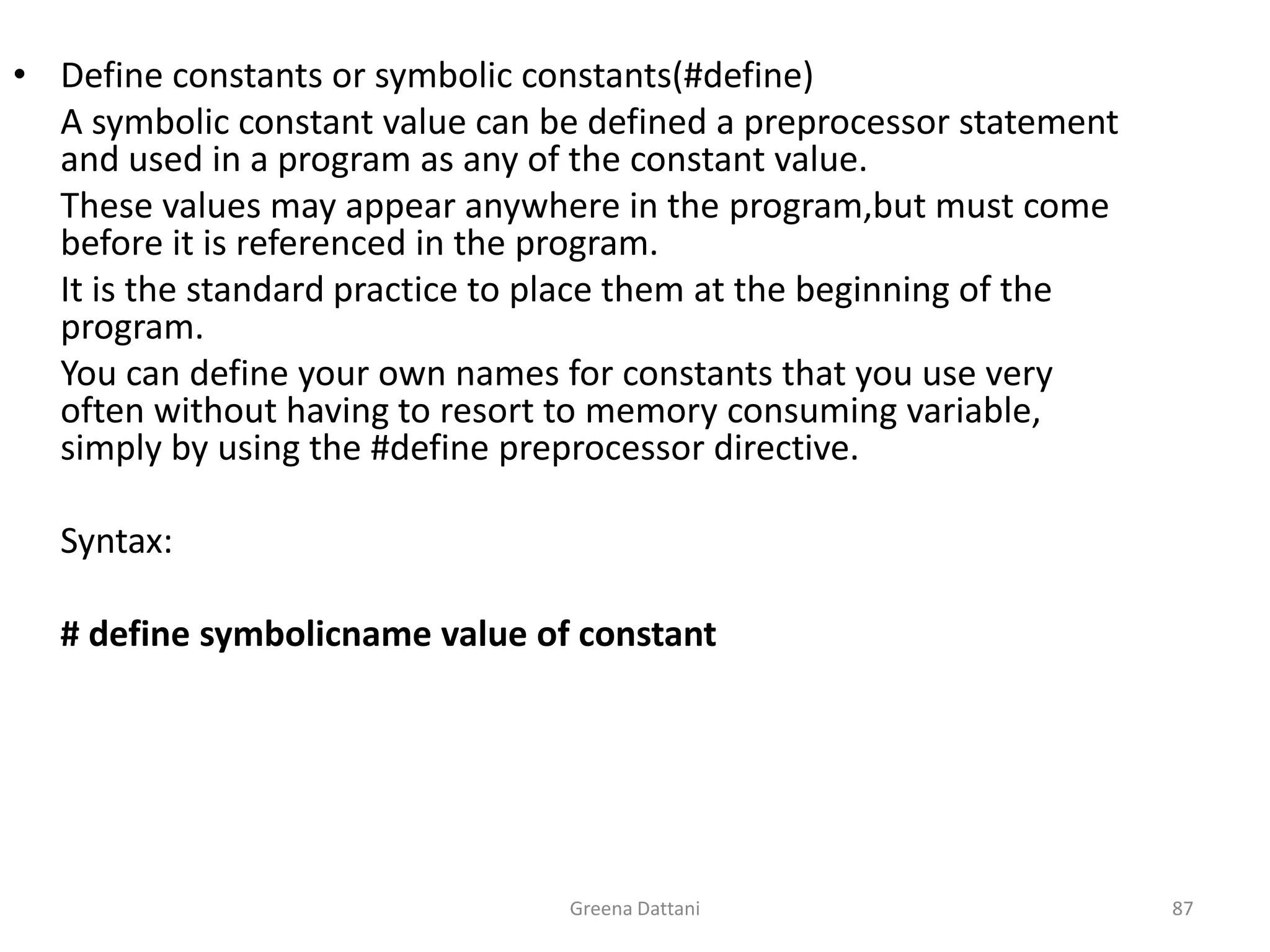 Greena Dattani87Define constants or symbolic constants(#define) 	A symbolic constant value can be defined a preprocessor statement and used in a program as any of the constant value.	These values may appear anywhere in the program,but must come before it is referenced in the program.	It is the standard practice to place them at the beginning of the program.	You can define your own names for constants that you use very often without having to resort to memory consuming variable, simply by using the #define preprocessor directive.	Syntax:	# define symbolicname value of constant