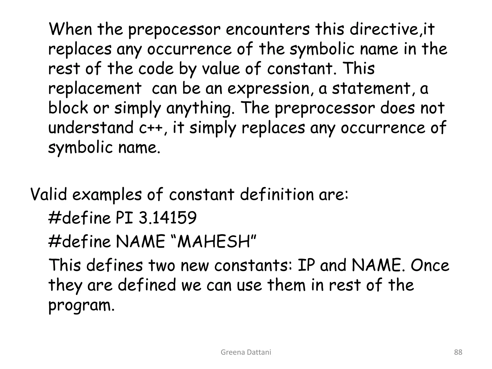Greena Dattani88	When the prepocessor encounters this directive,it replaces any occurrence of the symbolic name in the rest of the code by value of constant. This replacement  can be an expression, a statement, a block or simply anything. The preprocessor does not understand c++, it simply replaces any occurrence of symbolic name.Valid examples of constant definition are:	#define PI 3.14159	#define NAME “MAHESH”	This defines two new constants: IP and NAME. Once they are defined we can use them in rest of the program.