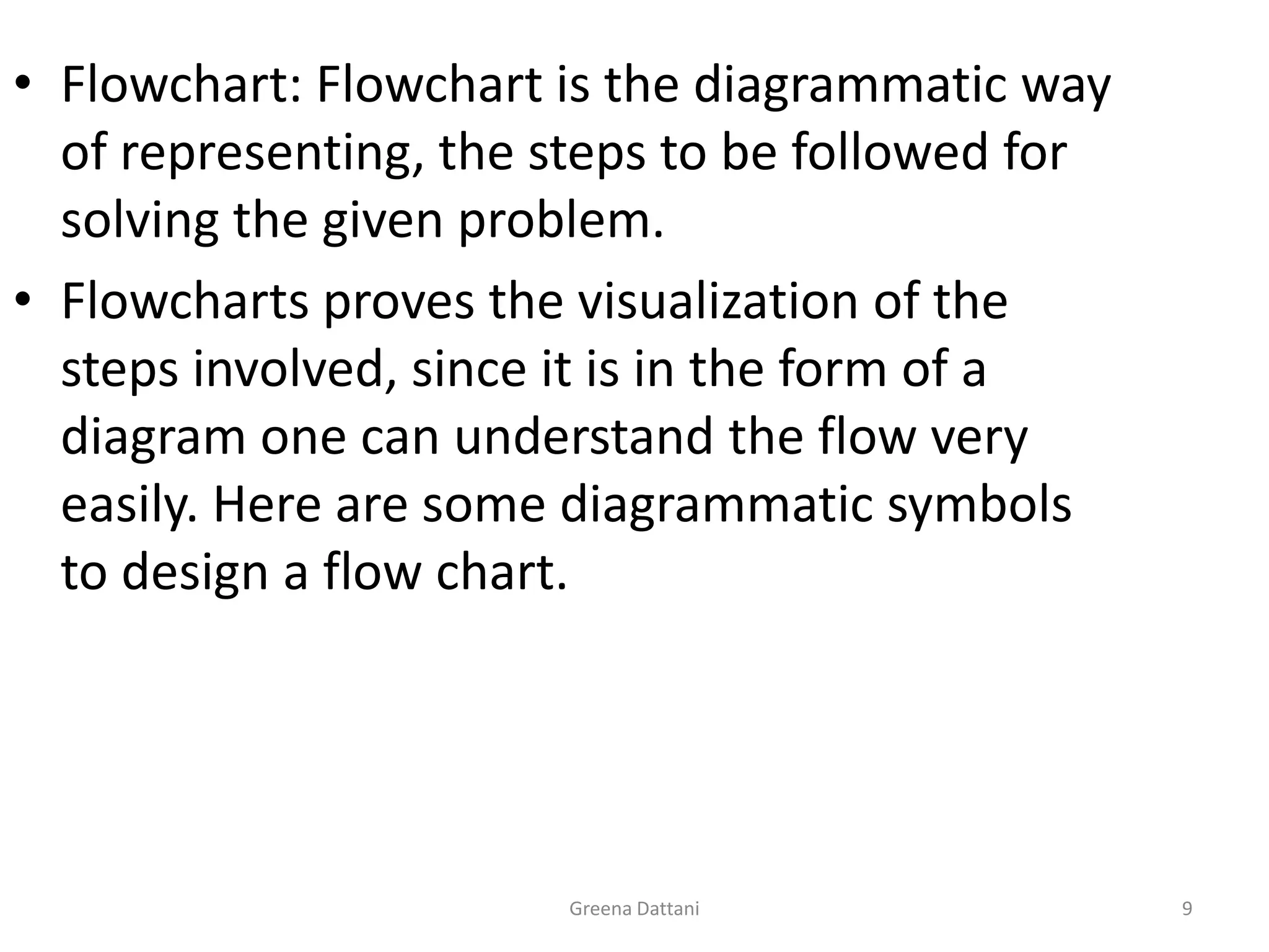 Greena Dattani9Flowchart: Flowchart is the diagrammatic way of representing, the steps to be followed for solving the given problem.Flowcharts proves the visualization of the steps involved, since it is in the form of a diagram one can understand the flow very easily. Here are some diagrammatic symbols to design a flow chart.