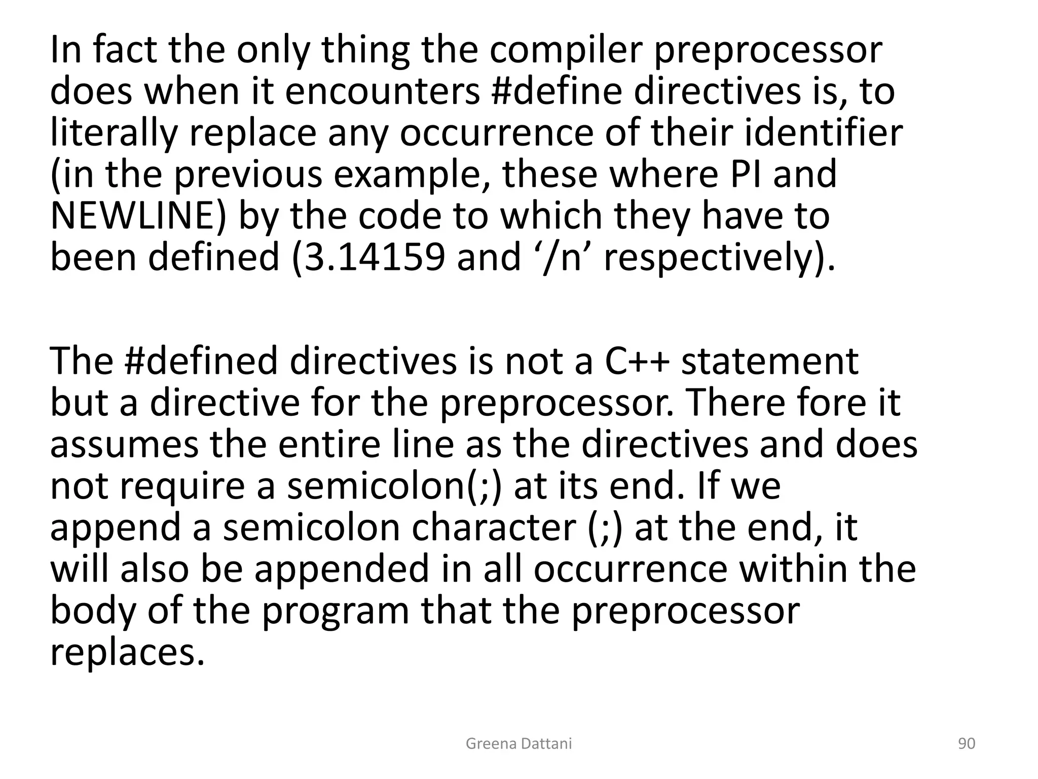 Greena Dattani90	In fact the only thing the compiler preprocessor does when it encounters #define directives is, to literally replace any occurrence of their identifier (in the previous example, these where PI and NEWLINE) by the code to which they have to been defined (3.14159 and ‘/n’ respectively).	The #defined directives is not a C++ statement but a directive for the preprocessor. There fore it assumes the entire line as the directives and does not require a semicolon(;) at its end. If we append a semicolon character (;) at the end, it will also be appended in all occurrence within the body of the program that the preprocessor replaces.