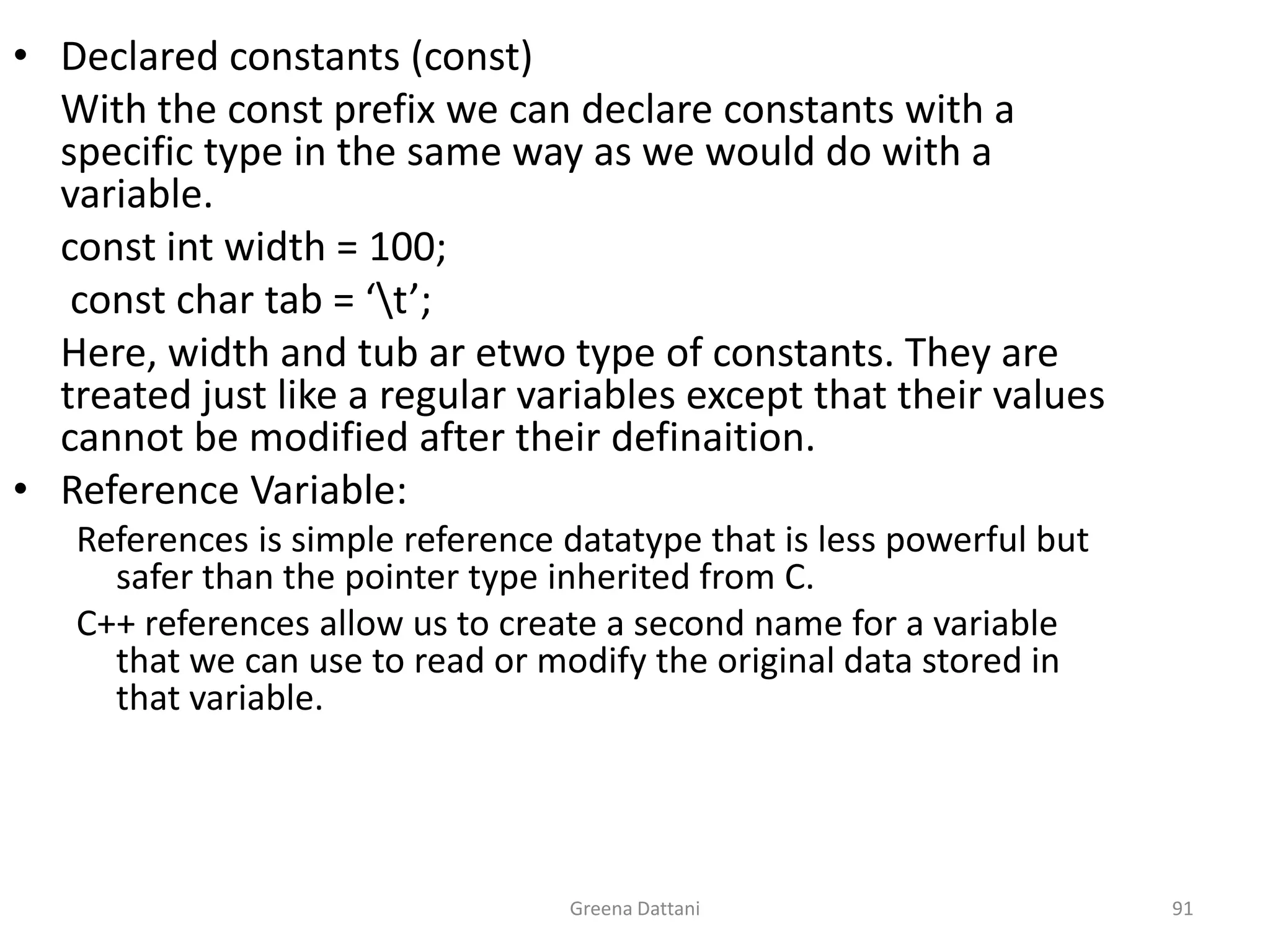 Greena Dattani91Declared constants (const)	With the const prefix we can declare constants with a specific type in the same way as we would do with a variable.	const int width = 100;	 const char tab = ‘\t’;	Here, width and tub aretwo type of constants. They are treated just like a regular variables except that their values cannot be modified after their definaition.Reference Variable:References is simple reference datatype that is less powerful but safer than the pointer type inherited from C.C++ references allow us to create a second name for a variable that we can use to read or modify the original data stored in that variable.