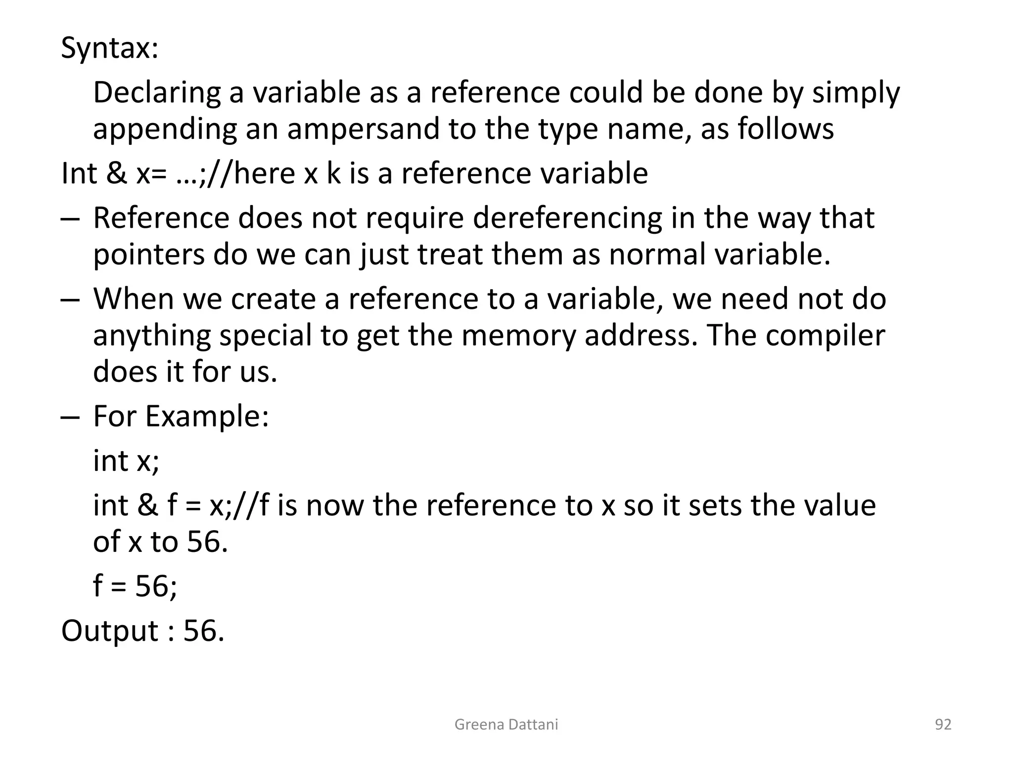 Greena Dattani92Syntax: 	Declaring a variable as a reference could be done by simply appending an ampersand to the type name, as followsInt & x= …;//here x k is a reference variableReference does not require dereferencing in the way that pointers do we can just treat them as normal variable.When we create a reference to a variable, we need not do anything special to get the memory address. The compiler does it for us. For Example: int x;int & f = x;//f is now the reference to x so it sets the value of x to 56.	f = 56;Output : 56.