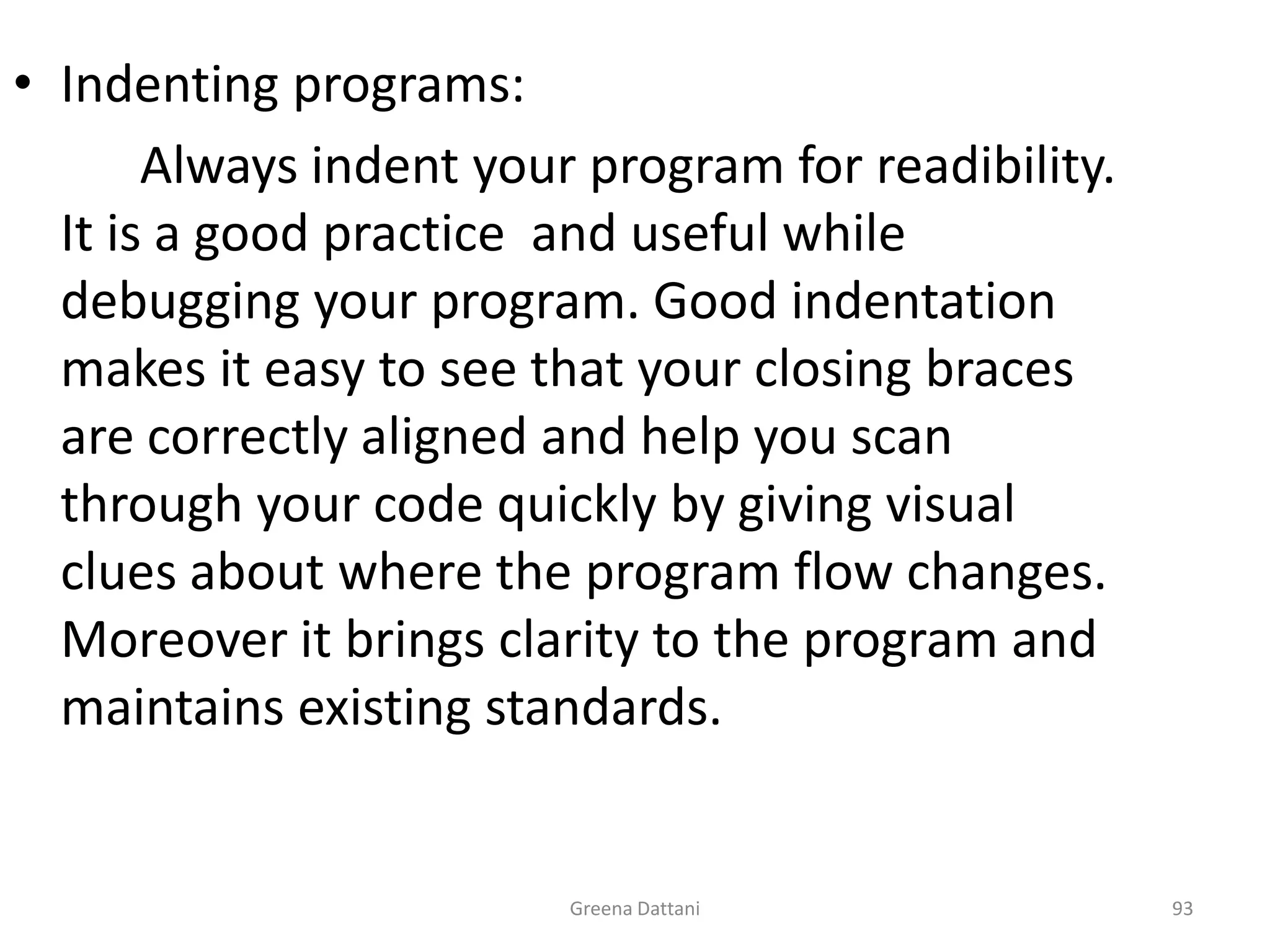 Greena Dattani93Indenting programs:		Always indent your program for readibility. It is a good practice  and useful while debugging your program. Good indentation makes it easy to see that your closing braces are correctly aligned and help you scan through your code quickly by giving visual clues about where the program flow changes. Moreover it brings clarity to the program and maintains existing standards.