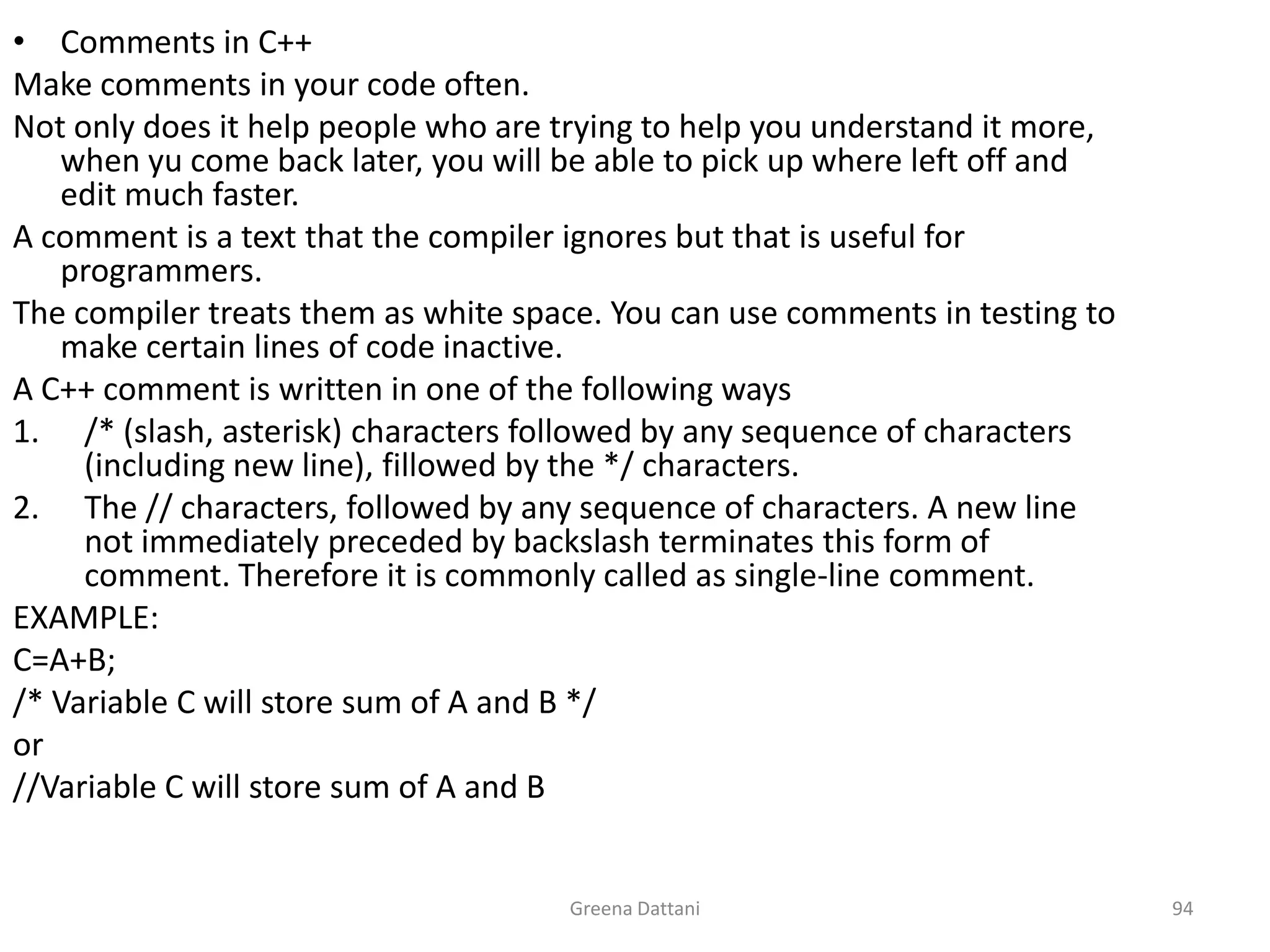 Greena Dattani94Comments in C++Make comments in your code often.Not only does it help people who are trying to help you understand it more, when yu come back later, you will be able to pick up where left off and edit much faster.A comment is a text that the compiler ignores but that is useful for programmers.The compiler treats them as white space. You can use comments in testing to make certain lines of code inactive.A C++ comment is written in one of the following ways/* (slash, asterisk) characters followed by any sequence of characters (including new line), fillowed by the */ characters.The // characters, followed by any sequence of characters. A new line not immediately preceded by backslash terminates this form of comment. Therefore it is commonly called as single-line comment.EXAMPLE:C=A+B;/* Variable C will store sum of A and B */or//Variable C will store sum of A and B