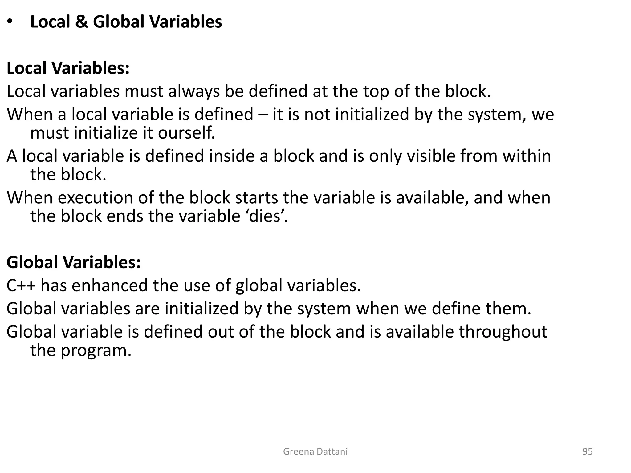 Greena Dattani95Local & Global VariablesLocal Variables:Local variables must always be defined at the top of the block.When a local variable is defined – it is not initialized by the system, we must initialize it ourself.A local variable is defined inside a block and is only visible from within the block.When execution of the block starts the variable is available, and when the block ends the variable ‘dies’.Global Variables:C++ has enhanced the use of global variables.Global variables are initialized by the system when we define them.Global variable is defined out of the block and is available throughout the program.