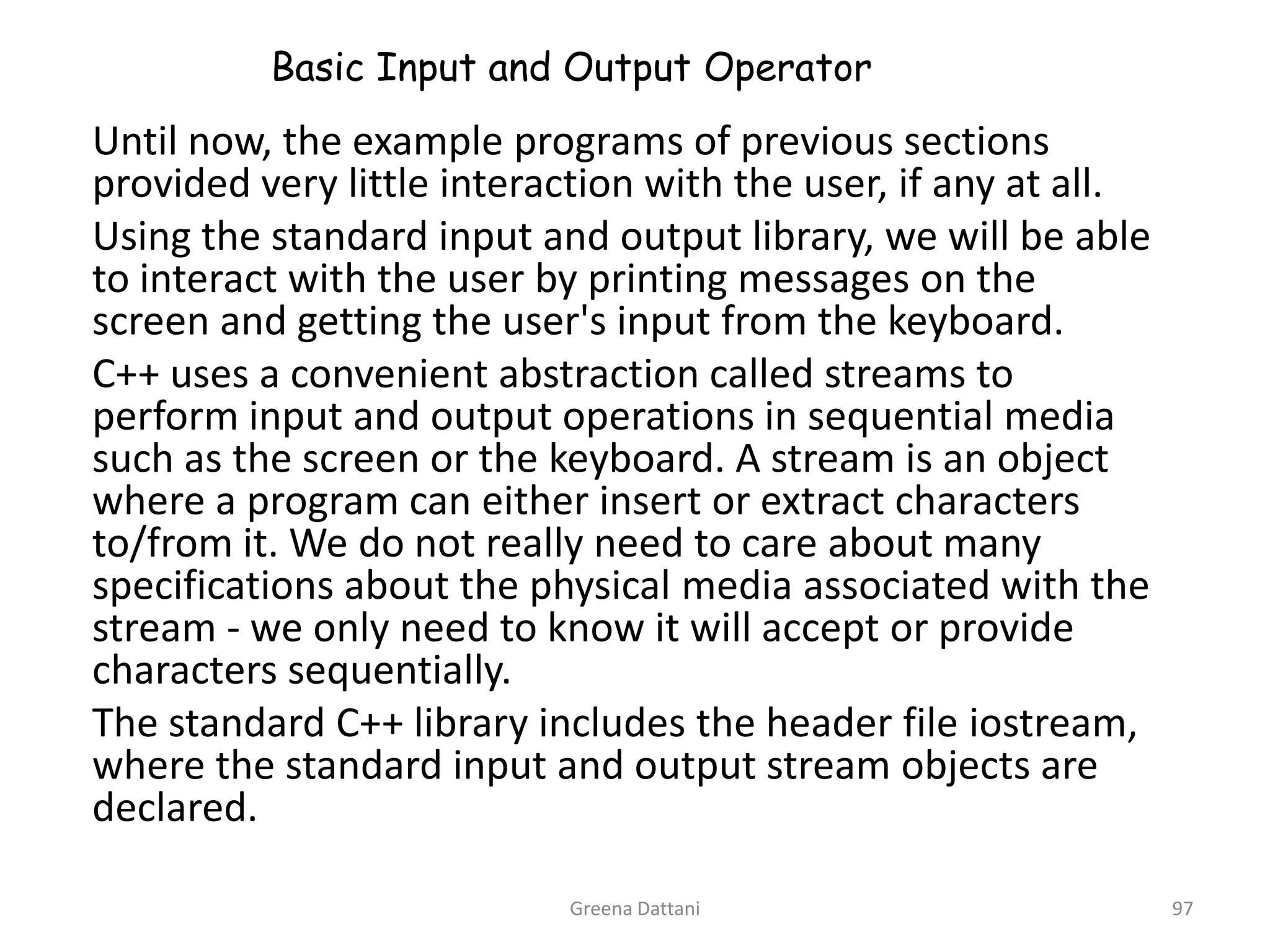Greena Dattani97Basic Input and Output Operator	Until now, the example programs of previous sections provided very little interaction with the user, if any at all.	Using the standard input and output library, we will be able to interact with the user by printing messages on the screen and getting the user's input from the keyboard.	C++ uses a convenient abstraction called streams to perform input and output operations in sequential media such as the screen or the keyboard. A stream is an object where a program can either insert or extract characters to/from it. We do not really need to care about many specifications about the physical media associated with the stream - we only need to know it will accept or provide characters sequentially. 	The standard C++ library includes the header file iostream, where the standard input and output stream objects are declared.