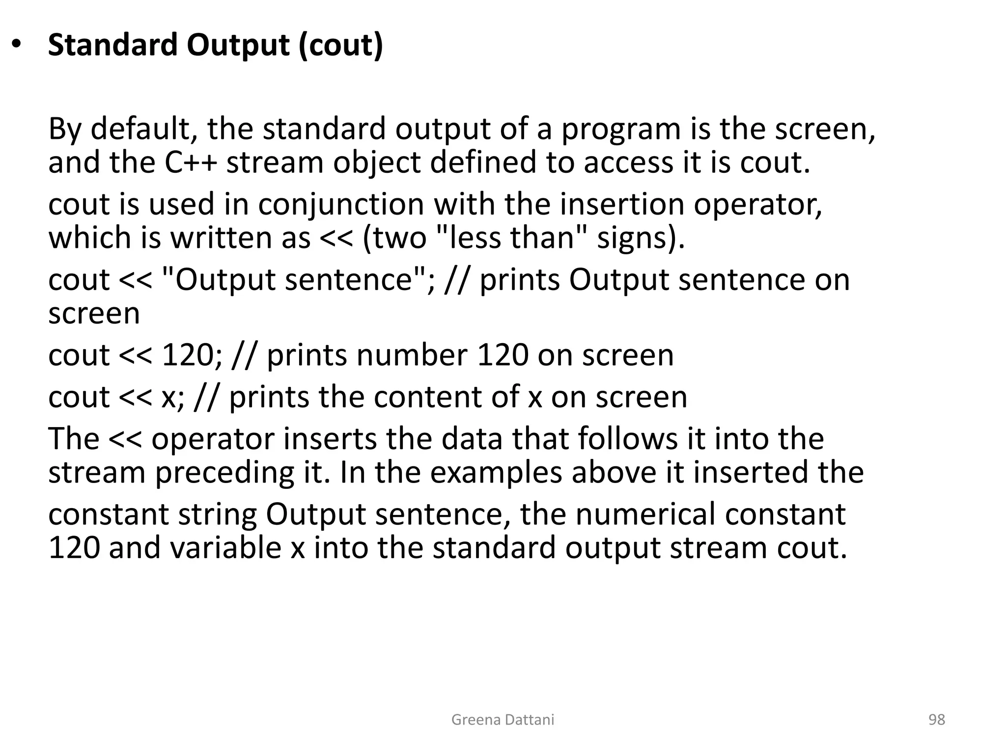 Greena Dattani98Standard Output (cout)	By default, the standard output of a program is the screen, and the C++ stream object defined to access it is cout.cout is used in conjunction with the insertion operator, which is written as << (two "less than" signs).cout << "Output sentence"; // prints Output sentence on screencout << 120; // prints number 120 on screencout << x; // prints the content of x on screen 	The << operator inserts the data that follows it into the stream preceding it. In the examples above it inserted the	constant string Output sentence, the numerical constant 120 and variable x into the standard output stream cout.