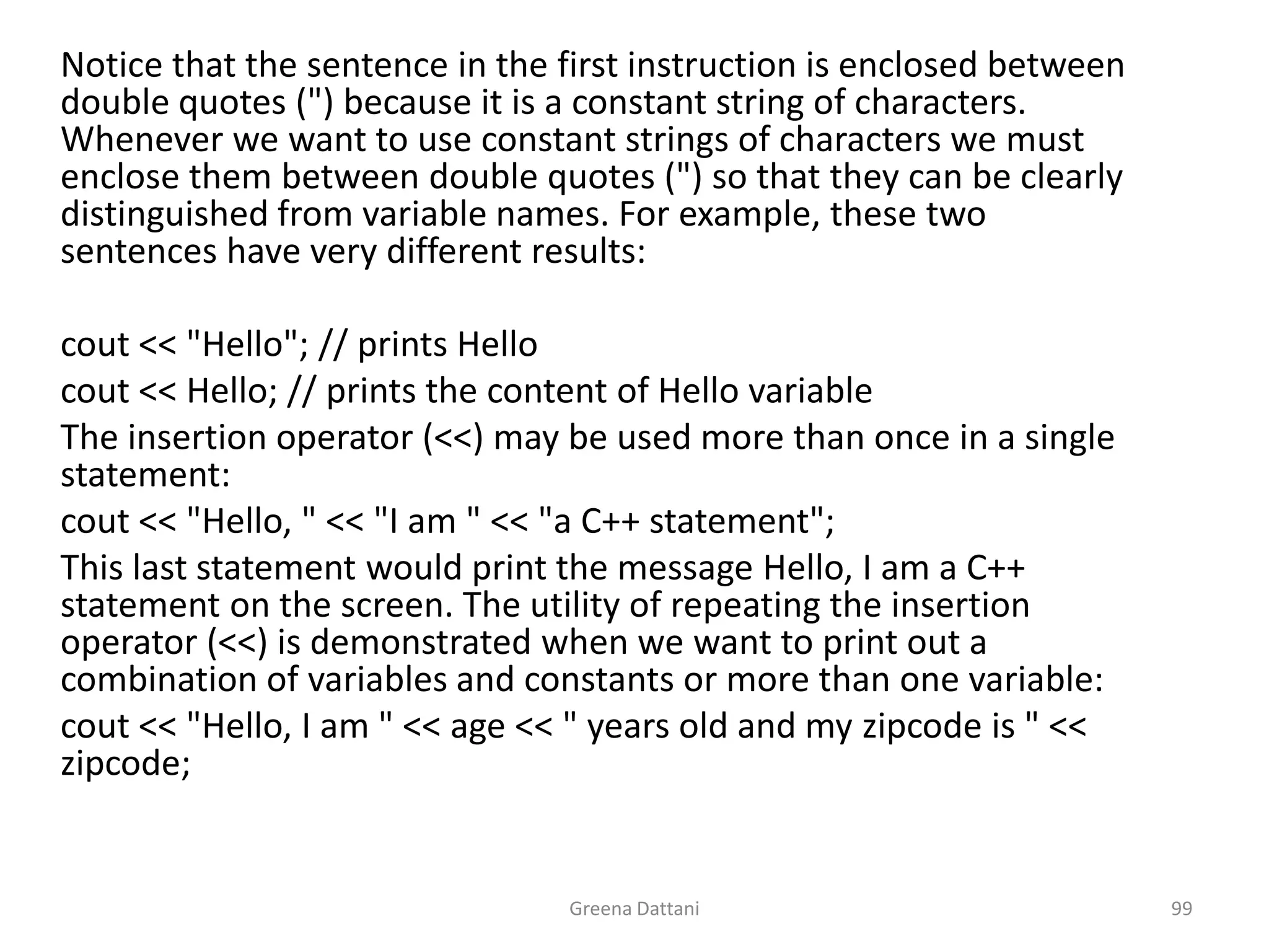 Greena Dattani99	Notice that the sentence in the first instruction is enclosed between double quotes (") because it is a constant string of characters. Whenever we want to use constant strings of characters we must enclose them between double quotes (") so that they can be clearly distinguished from variable names. For example, these two sentences have very different results:	 cout << "Hello"; // prints Hellocout << Hello; // prints the content of Hello variable 	The insertion operator (<<) may be used more than once in a single statement:cout << "Hello, " << "I am " << "a C++ statement";	This last statement would print the message Hello, I am a C++ statement on the screen. The utility of repeating the insertion operator (<<) is demonstrated when we want to print out a combination of variables and constants or more than one variable:cout << "Hello, I am " << age << " years old and my zipcode is " << zipcode;