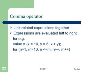 Comma operator Link related expressions together  Expressions are evaluated left to right  for e.g. value = (x = 10, y = 5, x + y);  for (n=1, m=10, n <=m; n++, m++)  01/08/11 By Jag 