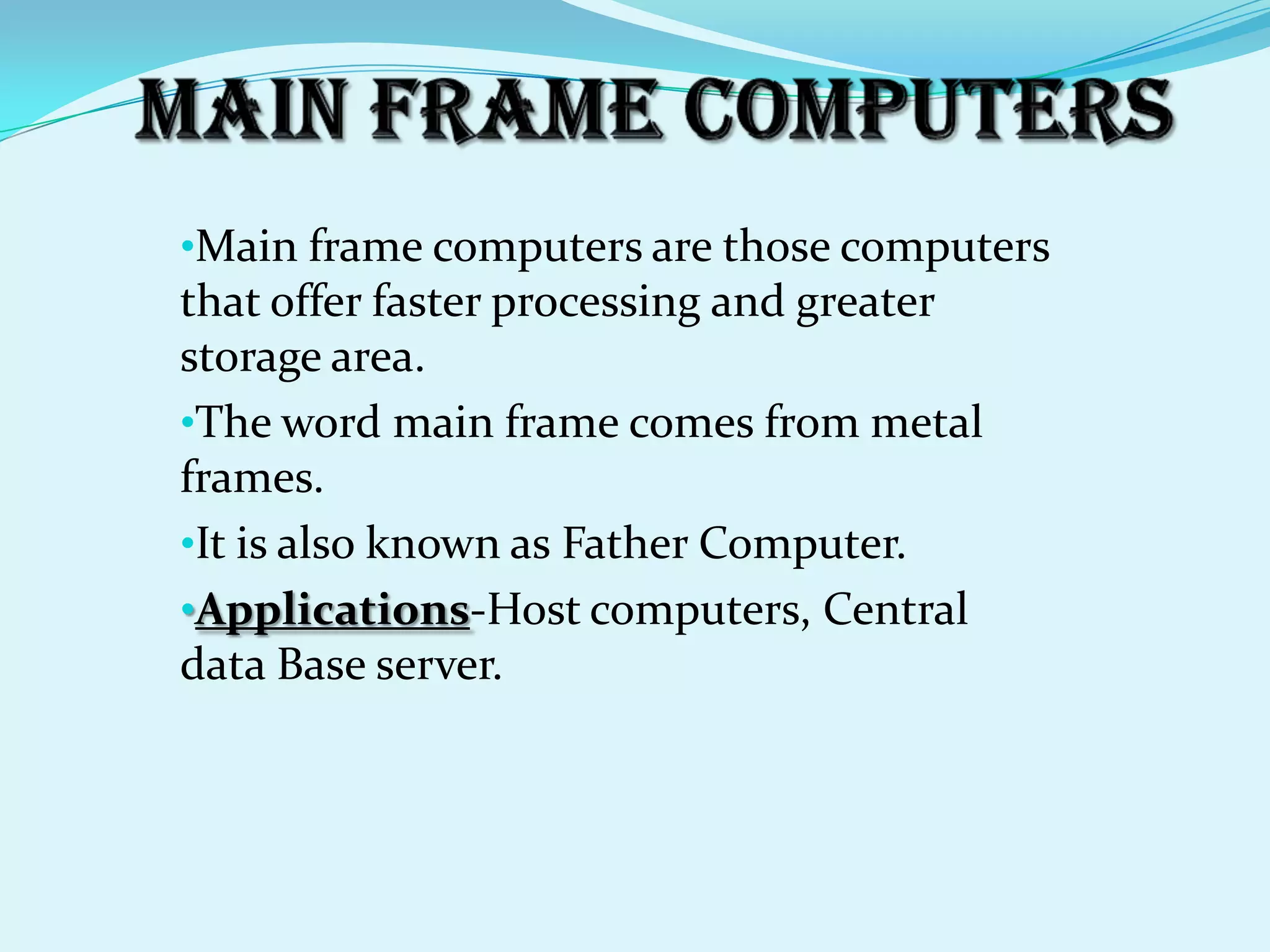 •Main frame computers are those computers
that offer faster processing and greater
storage area.
•The word main frame comes from metal
frames.
•It is also known as Father Computer.
•Applications-Host computers, Central
data Base server.
 