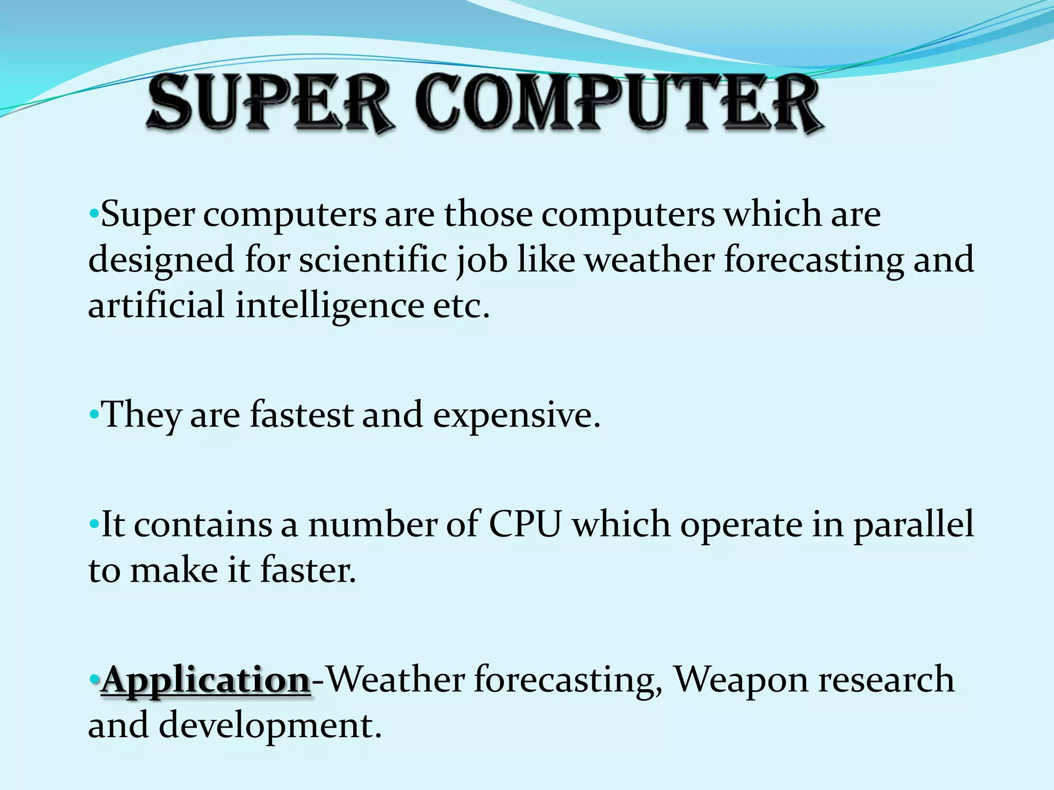 •Super computers are those computers which are
designed for scientific job like weather forecasting and
artificial intelligence etc.

•They are fastest and expensive.


•It contains a number of CPU which operate in parallel
to make it faster.

•Application-Weather forecasting, Weapon research
and development.
 