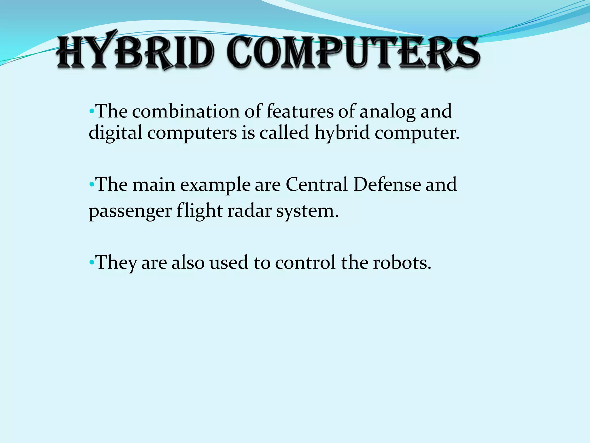 •The combination of features of analog and
digital computers is called hybrid computer.

•The main example are Central Defense and
passenger flight radar system.

•They are also used to control the robots.
 