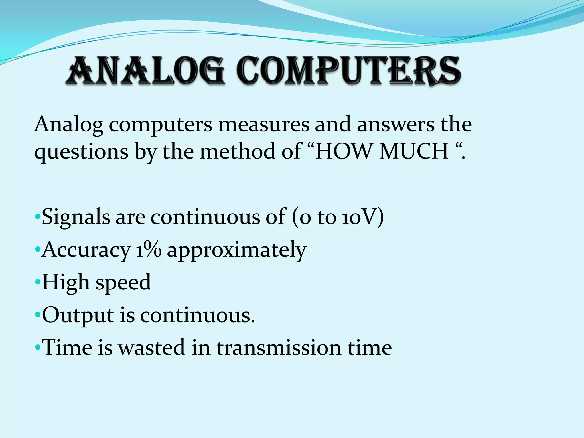 Analog computers measures and answers the
questions by the method of “HOW MUCH “.

•Signals are continuous of (0 to 10V)
•Accuracy 1% approximately
•High speed
•Output is continuous.
•Time is wasted in transmission time
 