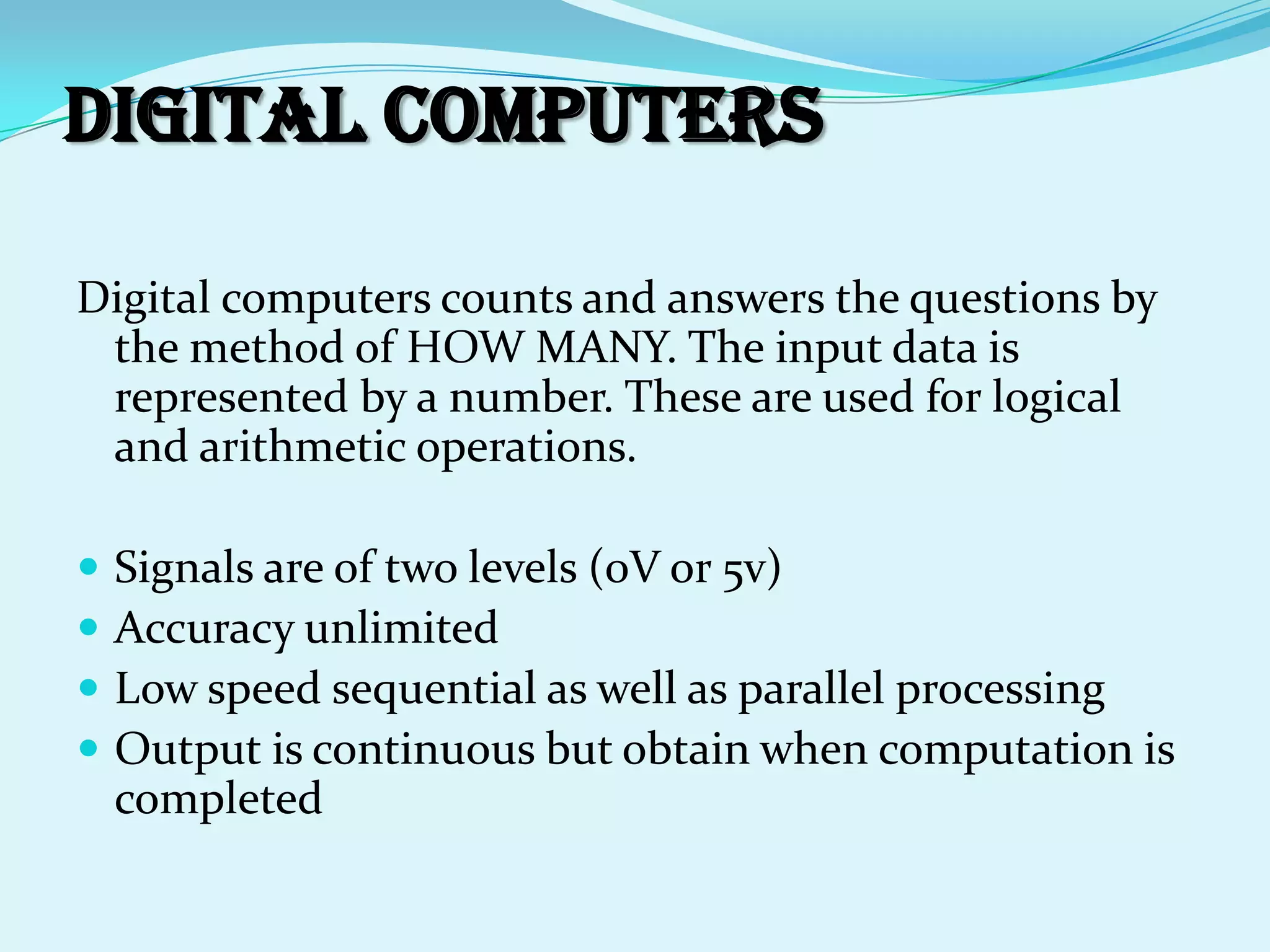 Digital computers

Digital computers counts and answers the questions by
 the method of HOW MANY. The input data is
 represented by a number. These are used for logical
 and arithmetic operations.

   Signals are of two levels (0V or 5v)
   Accuracy unlimited
   Low speed sequential as well as parallel processing
   Output is continuous but obtain when computation is
    completed
 