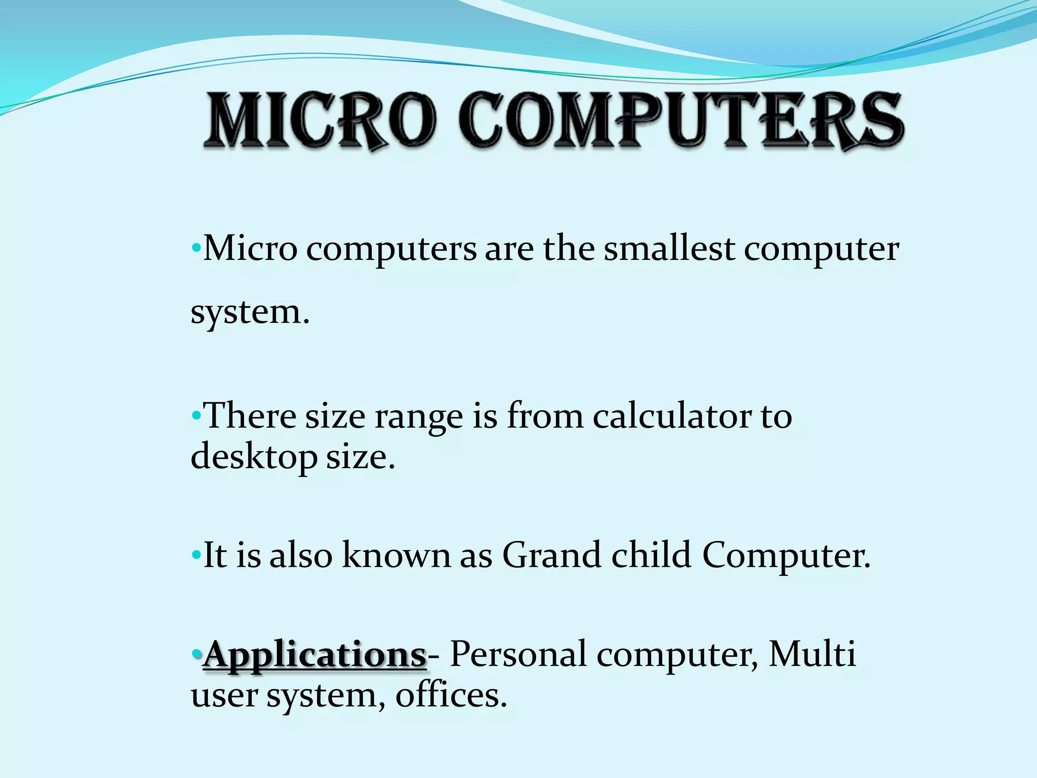 •Micro computers are the smallest computer
system.

•There size range is from calculator to
desktop size.

•It is also known as Grand child Computer.

•Applications- Personal computer, Multi
user system, offices.
 