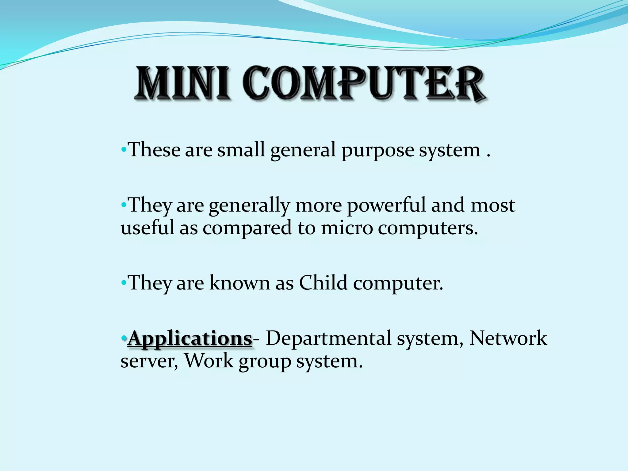 •These are small general purpose system .

•They are generally more powerful and most
useful as compared to micro computers.

•They are known as Child computer.

•Applications- Departmental system, Network
server, Work group system.
 