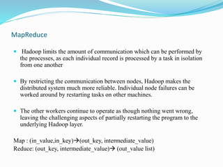 MapReduce
 Hadoop limits the amount of communication which can be performed by
the processes, as each individual record is processed by a task in isolation
from one another
 By restricting the communication between nodes, Hadoop makes the
distributed system much more reliable. Individual node failures can be
worked around by restarting tasks on other machines.
 The other workers continue to operate as though nothing went wrong,
leaving the challenging aspects of partially restarting the program to the
underlying Hadoop layer.
Map : (in_value,in_key)(out_key, intermediate_value)
Reduce: (out_key, intermediate_value) (out_value list)
 
