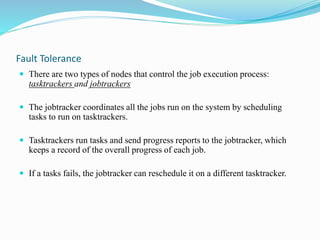 Fault Tolerance
 There are two types of nodes that control the job execution process:
tasktrackers and jobtrackers
 The jobtracker coordinates all the jobs run on the system by scheduling
tasks to run on tasktrackers.
 Tasktrackers run tasks and send progress reports to the jobtracker, which
keeps a record of the overall progress of each job.
 If a tasks fails, the jobtracker can reschedule it on a different tasktracker.
 