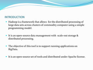 INTRODUCTION
 Hadoop is a framework that allows for the distributed processing of
large data sets across clusters of commodity computer using a simple
programming model.
 It is an open-source data management with scale-out storage &
distributed processing.
 The objective of this tool is to support running applications on
BigData.
 It is an open-source set of tools and distributed under Apache license.
 